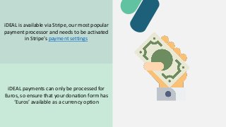 iDEAL is available via Stripe, our most popular
payment processor and needs to be activated
in Stripe’s payment settings
iDEAL payments can only be processed for
Euros, so ensure that your donation form has
‘Euros’ available as a currency option
 