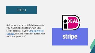 STEP 1
Before you can accept iDEAL payments,
you must first activate iDEAL in your
Stripe account. In your Stripe payment
settings, click the “Activate” button next
to “iDEAL payment”
 