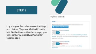 STEP 2
Log into your Donorbox account settings,
and click on “Payment Methods” on the
left. On the Payment Methods page, you
will see the “Accept iDEAL Payments”
toggle option
 