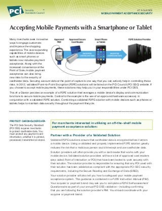 AT A GLANCE
MOBILE PAYMENT ACCEPTANCE SECURITY

Accepting Mobile Payments with a Smartphone or Tablet
Many merchants seek innovative
ways to engage customers
and improve the shopping
experience. The ever-expanding
capabilities of mobile devices
such as smart phones or
tablets now includes payment
acceptance. Along with the
increased convenience at the
Point of Sale, mobile payment
acceptance can also bring
new risks to the security of
cardholder data. Securing account data at the point of capture is one way that you can actively help in controlling these
risks. In 2012, validated Point-to-Point Encryption (P2PE) solutions will be listed on the PCI Council (PCI SSC) website. If
you choose to accept mobile payments, these solutions may help you in your responsibilities under PCI DSS.
This At a Glance provides an example of a P2PE solution that leverages a mobile device’s display and communication
functions to secure mobile payments. Central to the example is the use of an approved hardware accessory in
conjunction with a validated P2PE solution. Combining a validated P2PE solution with mobile devices such as phones or
tablets helps to maintain data security throughout the payment lifecycle.

Protect Cardholder Data
The PCI Data Security Standard
(PCI DSS) requires merchants
to protect cardholder data. You
must protect any payment card
information, whether it is printed,
processed, transmitted or stored.

For merchants interested in utilizing an off-the-shelf mobile
payment acceptance solution:
Partner with a Provider of a Validated Solution
Validated P2PE solutions ensure that cardholder data is encrypted before it enters
a mobile device. Using a validated and properly implemented P2PE solution greatly
reduces the risk that a malicious person could intercept and use cardholder data.
Solution providers will often provide you with a card reader that works with your
mobile device. Validated solution providers will have a list of approved card readers
(also called Point of Interaction or POI) that have been tested to work securely with
their solution. The solution provider is responsible for ensuring that any POI used with
their solution has been validated as compliant with the appropriate PCI SSC security
requirements, including the Secure Reading and Exchange of Data (SRED).
Your solution provider will also tell you how to safeguard your mobile payment
acceptance system. This guidance is contained in a P2PE Instruction Manual (PIM).
Your acquirer or payment brand may ask you to complete a P2PE Self-assessment
Questionnaire as part of your annual PCI DSS validation – including confirming
that you are following the solution provider’s PIM. You should coordinate with your
acquirer or payment brand.

 