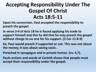 Accepting Responsibility Under The
Gospel Of Christ
Acts 18:5-11
Upon his conversion, Paul accepted the responsibility to
preach the gospel.
In verse 3-4 of Acts 18 he is found applying his trade to
support himself and this he did that he may preach the gospel
without charge to no one for his support. (2 Cor 11:8-9)
So, Paul would preach if supported or not. This was not about
the money, it was about saving souls.
Preached in synagogue and in private homes. (vv. 4,7).
Pauls actions and words at Corinth shows that people must
accept their responsibility under the gospel.
 