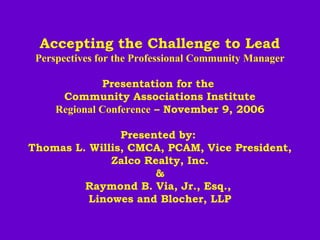 Accepting the Challenge to Lead
Perspectives for the Professional Community Manager
 
Presentation for the
Community Associations Institute
Regional Conference – November 9, 2006
 
Presented by:
Thomas L. Willis, CMCA, PCAM, Vice President,
Zalco Realty, Inc.
&
Raymond B. Via, Jr., Esq.,
Linowes and Blocher, LLP
 