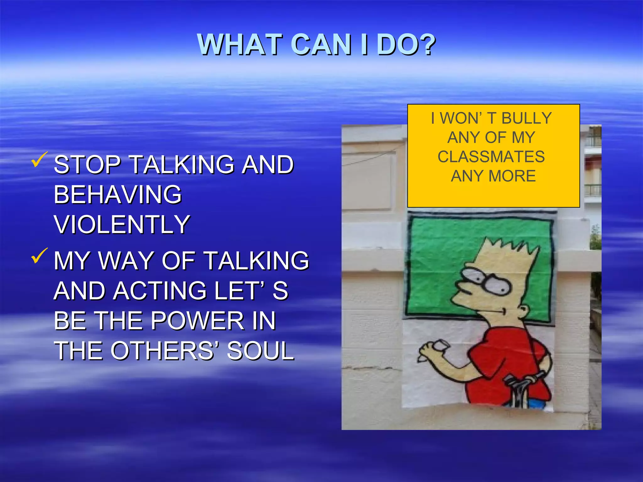 WHAT CAN I DO?WHAT CAN I DO?
 STOP TALKING ANDSTOP TALKING AND
BEHAVINGBEHAVING
VIOLENTLYVIOLENTLY
 MY WAY OF TALKINGMY WAY OF TALKING
AND ACTING LET’ SAND ACTING LET’ S
BE THE POWER INBE THE POWER IN
THE OTHERS’ SOULTHE OTHERS’ SOUL
I WON’ T BULLY
ANY OF MY
CLASSMATES
ANY MORE
 