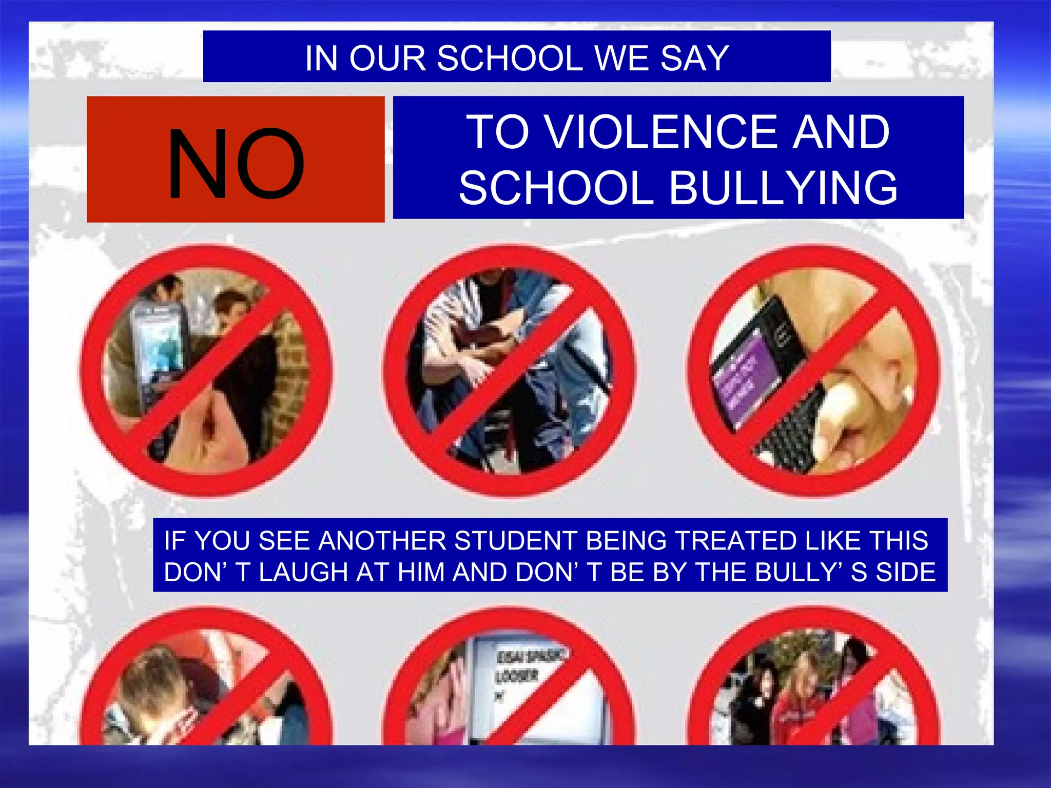 IN OUR SCHOOL WE SAY
NO
TO VIOLENCE AND
SCHOOL BULLYING
IF YOU SEE ANOTHER STUDENT BEING TREATED LIKE THIS
DON’ T LAUGH AT HIM AND DON’ T BE BY THE BULLY’ S SIDE
 