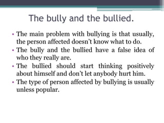 The bully and the bullied.
• The main problem with bullying is that usually,
the person affected doesn’t know what to do.
• The bully and the bullied have a false idea of
who they really are.
• The bullied should start thinking positively
about himself and don’t let anybody hurt him.
• The type of person affected by bullying is usually
unless popular.
 