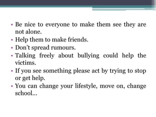 • Be nice to everyone to make them see they are
not alone.
• Help them to make friends.
• Don’t spread rumours.
• Talking freely about bullying could help the
victims.
• If you see something please act by trying to stop
or get help.
• You can change your lifestyle, move on, change
school...
 