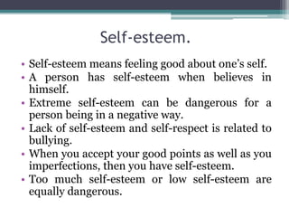 Self-esteem.
• Self-esteem means feeling good about one’s self.
• A person has self-esteem when believes in
himself.
• Extreme self-esteem can be dangerous for a
person being in a negative way.
• Lack of self-esteem and self-respect is related to
bullying.
• When you accept your good points as well as you
imperfections, then you have self-esteem.
• Too much self-esteem or low self-esteem are
equally dangerous.
 