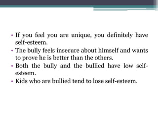 • If you feel you are unique, you definitely have
self-esteem.
• The bully feels insecure about himself and wants
to prove he is better than the others.
• Both the bully and the bullied have low self-
esteem.
• Kids who are bullied tend to lose self-esteem.
 