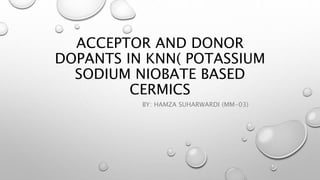 ACCEPTOR AND DONOR
DOPANTS IN KNN( POTASSIUM
SODIUM NIOBATE BASED
CERMICS
BY: HAMZA SUHARWARDI (MM-03)
 