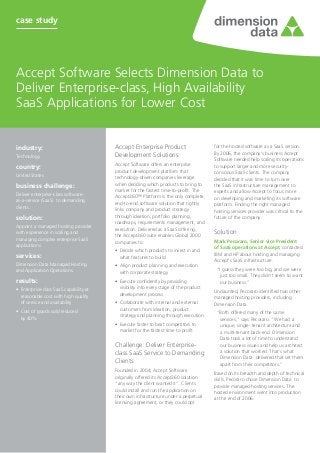 case study




Accept Software Selects Dimension Data to
Deliver Enterprise-class, High Availability
SaaS Applications for Lower Cost


industry:	                               Accept Enterprise Product                       for the hosted software as a SaaS version.
                                                                                         By 2006, the company’s business Accept
Technology                               Development Solutions
                                                                                         Software needed help scaling its operations
                                         Accept Software offers an enterprise
country:	                                                                                to support larger and more security-
                                         product development platform that               conscious SaaS clients. The company
United States                            technology-driven companies leverage            decided that it was time to turn over
business challenge:	                     when deciding which products to bring to        the SaaS infrastructure management to
                                         market for the fastest time-to-profit. The      experts and allow Accept to focus more
Deliver enterprise-class software-
                                         Accept360™ Platform is the only complete,       on developing and marketing its software
as-a-service (SaaS) to demanding
                                         end-to-end software solution that tightly       platform. Finding the right managed
clients.
                                         links company and product strategy              hosting services provider was critical to the
solution:                                through ideation, portfolio planning,           future of the company.
                                         roadmaps, requirements management, and
Appoint a managed hosting provider
                                         execution. Delivered as a SaaS offering,
with experience in scaling and
                                         the Accept360 suite enables Global 2000
                                                                                         Solution
managing complex enterprise SaaS                                                         Mark Pecoraro, Senior vice President
                                         companies to:
applications.                                                                            of SaaS operations at Accept, contacted
                                         •	 Decide which products to invest in and
services:                                                                                IBM and HP about hosting and managing
                                            what features to build
                                                                                         Accept’s SaaS infrastructure.
Dimension Data Managed Hosting           •	 Align product planning and execution
and Application Operations.                                                               “I guess they were too big, and we were
                                            with corporate strategy
                                                                                           just too small. They didn’t seem to want
results:                                 •	 Execute confidently by providing               our business.”
•	 Enterprise-class SaaS capability at      visibility into every stage of the product
                                                                                         Undaunted, Pecoraro identified two other
   reasonable cost with high quality        development process
                                                                                         managed hosting providers, including
   of service and availability           •	 Collaborate with internal and external       Dimension Data.
•	 Cost of goods sold reduced               customers from ideation, product
                                                                                          “Both offered many of the same
   by 40%                                   strategy and planning through execution
                                                                                           services,” says Pecoraro. “We had a
                                         •	 Execute faster to beat competitors to          unique, single- tenant architecture and
                                            market for the fastest time to profit          a multi-tenant back-end. Dimension
                                                                                           Data took a lot of time to understand
                                         Challenge: Deliver Enterprise-                    our business issues and help us architect
                                                                                           a solution that worked. That’s what
                                         class SaaS Service to Demanding
                                                                                           Dimension Data delivered that set them
                                         Clients                                           apart from their competitors.”
                                         Founded in 2004, Accept Software                Based on its breadth and depth of technical
                                         originally offered its Accept360 solution       skills, Pecoraro chose Dimension Data to
                                         “any way the client wanted it”. Clients         provide managed hosting services. The
                                         could install and run the application on        hosted environment went into production
                                         their own infrastructure under a perpetual      at the end of 2006.
                                         licensing agreement, or they could opt
 