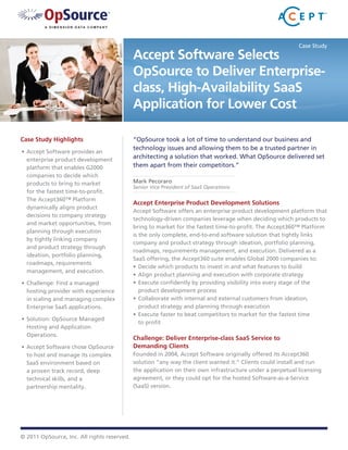 Case Study

                                             Accept Software Selects
                                             OpSource to Deliver Enterprise-
                                             class, High-Availability SaaS
                                             Application for Lower Cost

Case Study Highlights                        “OpSource took a lot of time to understand our business and
                                             technology issues and allowing them to be a trusted partner in
•	 Accept Software provides an
   enterprise product development
                                             architecting a solution that worked. What OpSource delivered set
   platform that enables G2000               them apart from their competitors.”
   companies to decide which
   products to bring to market               Mark Pecoraro
                                             Senior Vice President of SaaS Operations
   for the fastest time-to-profit.
   The Accept360™ Platform
                                             Accept Enterprise Product Development Solutions
   dynamically aligns product
                                             Accept Software offers an enterprise product development platform that
   decisions to company strategy
                                             technology-driven companies leverage when deciding which products to
   and market opportunities, from
                                             bring to market for the fastest time-to-profit. The Accept360™ Platform
   planning through execution
                                             is the only complete, end-to-end software solution that tightly links
   by tightly linking company
                                             company and product strategy through ideation, portfolio planning,
   and product strategy through
                                             roadmaps, requirements management, and execution. Delivered as a
   ideation, portfolio planning,
                                             SaaS offering, the Accept360 suite enables Global 2000 companies to:
   roadmaps, requirements
                                             •	 Decide which products to invest in and what features to build
   management, and execution.
                                             •	 Align product planning and execution with corporate strategy
•	 Challenge: Find a managed                 •	 Execute confidently by providing visibility into every stage of the
   hosting provider with experience             product development process
   in scaling and managing complex           •	 Collaborate with internal and external customers from ideation,
   Enterprise SaaS applications.                product strategy and planning through execution
                                             •	 Execute faster to beat competitors to market for the fastest time
•	 Solution: OpSource Managed
                                                to profit
   Hosting and Application
   Operations.
                                             Challenge: Deliver Enterprise-class SaaS Service to
•	 Accept Software chose OpSource            Demanding Clients
   to host and manage its complex            Founded in 2004, Accept Software originally offered its Accept360
   SaaS environment based on                 solution “any way the client wanted it.” Clients could install and run
   a proven track record, deep               the application on their own infrastructure under a perpetual licensing
   technical skills, and a                   agreement, or they could opt for the hosted Software-as-a-Service
   partnership mentality.                    (SaaS) version.




© 2011 OpSource, Inc. All rights reserved.
 