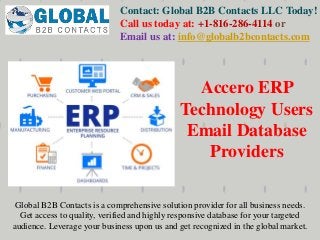 Contact: Global B2B Contacts LLC Today!
Call us today at: +1-816-286-4114 or
Email us at: info@globalb2bcontacts.com
Global B2B Contacts is a comprehensive solution provider for all business needs.
Get access to quality, verified and highly responsive database for your targeted
audience. Leverage your business upon us and get recognized in the global market.
Accero ERP
Technology Users
Email Database
Providers
 