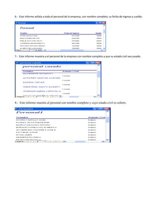 6.- Este informe señala a todo el personal de la empresa, con nombre completo, su fecha de ingreso y sueldo.




7.- Este informe muestra a el personal de la empresa con nombre completo y que su estado civil sea casado.




8.- Este informe muestra al personal con nombre completo y cuyo estado civil es soltero.
 