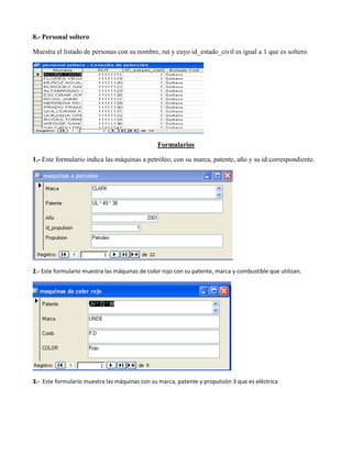 8.- Personal soltero

Muestra el listado de personas con su nombre, rut y cuyo id_estado_civil es igual a 1 que es soltero.




                                                Formularios

1.- Este formulario indica las máquinas a petróleo, con su marca, patente, año y su id correspondiente.




2.- Este formulario muestra las máquinas de color rojo con su patente, marca y combustible que utilizan.




3.- Este formulario muestra las máquinas con su marca, patente y propulsión 3 que es eléctrica
 