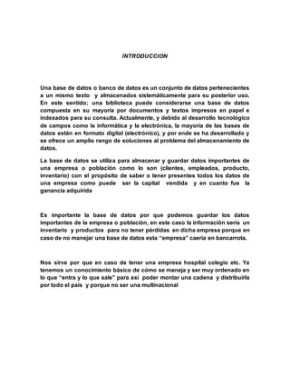 INTRODUCCION 
Una base de datos o banco de datos es un conjunto de datos pertenecientes 
a un mismo texto y almacenados sistemáticamente para su posterior uso. 
En este sentido; una biblioteca puede considerarse una base de datos 
compuesta en su mayoría por documentos y textos impresos en papel e 
indexados para su consulta. Actualmente, y debido al desarrollo tecnológico 
de campos como la informática y la electrónica, la mayoría de las bases de 
datos están en formato digital (electrónico), y por ende se ha desarrollado y 
se ofrece un amplio rango de soluciones al problema del almacenamiento de 
datos. 
La base de datos se utiliza para almacenar y guardar datos importantes de 
una empresa o población como lo son (clientes, empleados, producto, 
inventario) con el propósito de saber o tener presentes todos los datos de 
una empresa como puede ser la capital vendida y en cuanto fue la 
ganancia adquirida 
Es importante la base de datos por que podemos guardar los datos 
importantes de la empresa o población, en este caso la información sería un 
inventario y productos para no tener pérdidas en dicha empresa porque en 
caso de no manejar una base de datos esta “empresa” caería en bancarrota. 
Nos sirve por que en caso de tener una empresa hospital colegio etc. Ya 
tenemos un conocimiento básico de cómo se maneja y ser muy ordenado en 
lo que “entra y lo que sale” para así poder montar una cadena y distribuirla 
por todo el país y porque no ser una multinacional 
 