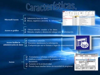 Microsoft Access
 Administra bases de datos.
 Busca, organiza y presenta la información.
Access es gráfico  Ofrece métodos usuales a los datos.
 Métodos simples y directos de trabajar con la información .
Access facilita la
administración de datos
 Consulta y conexión.
 Encontrar rápidamente la información.
 Cualquiera que sea su formato o lugar de almacenamiento.
Access
 Formularios e informes sofisticados y efectivos.
 Gráficos y combinaciones de informe en un solo
documento.
 Aumento en la productividad.
 Permite hacer muchas tareas sin necesidad de programar.
 