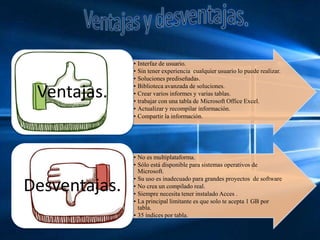 • Interfaz de usuario.
• Sin tener experiencia cualquier usuario lo puede realizar.
• Soluciones prediseñadas.
• Biblioteca avanzada de soluciones.
• Crear varios informes y varias tablas.
• trabajar con una tabla de Microsoft Office Excel.
• Actualizar y recompilar información.
• Compartir la información.
Ventajas.
• No es multiplataforma.
• Sólo está disponible para sistemas operativos de
Microsoft.
• Su uso es inadecuado para grandes proyectos de software
• No crea un compilado real.
• Siempre necesita tener instalado Acces .
• La principal limitante es que solo te acepta 1 GB por
tabla.
• 35 índices por tabla.
Desventajas.
 
