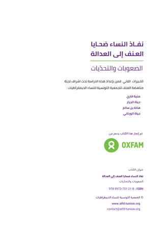 ‫الكتاب‬ ‫عنوان‬
‫العدالة‬ ‫إلى‬ ‫العنف‬ ‫ضحايا‬ ‫النساء‬ ‫نفاذ‬
‫يات‬ّ‫د‬‫والتح‬ ‫الصعوبات‬
: ISBN : 978-9973-751-21-8 : ISBN
‫الديمقراطيات‬ ‫للنساء‬ ‫التونسية‬ ‫الجمعية‬ ©
www.atfd-tunisie.org
contact@atfd-tunisie.org
‫من‬ ‫بدعم‬ ‫الكتاب‬ ‫هذا‬ ‫إنجاز‬ ‫تم‬
‫لجنة‬ ‫اشراف‬ ‫تحت‬ ‫الدراسة‬ ‫هذه‬ ‫بإعداد‬ ‫قمن‬ ‫الالتي‬ ‫الخبيرات‬
: ‫الديمقراطيات‬ ‫للنساء‬ ‫التونسية‬ ‫للجمعية‬ ‫العنف‬ ‫مناهضة‬
‫قاري‬ ‫منية‬
‫الجزار‬ ‫حياة‬
‫سالم‬ ‫بن‬ ‫هالة‬
‫الورتاني‬ ‫حياة‬
 