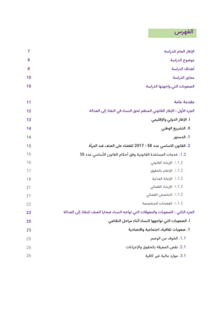 ‫الفهرس‬
	
‫ة‬‫للدراس‬ ‫العام‬ ‫اإلطار‬
‫الدراسة‬ ‫موضوع‬
‫الدراسة‬ ‫أهداف‬
‫الدراسة‬ ‫محاور‬
‫الدراسة‬ ‫واجهتها‬ ‫التي‬ ‫الصعوبات‬
7 											
‫عامة‬ ‫مقدمة‬
13 	
‫ة‬‫العدال‬ ‫إلى‬ ‫النفاذ‬ ‫في‬ ‫النساء‬ ‫لحق‬ ‫المنظم‬ ‫القانوني‬ ‫اإلطار‬ : ‫األول‬ ‫الجزء‬
13 	 			
‫واإلقليمي‬ ‫الدولي‬ ‫اإلطار‬ .I
14 	 					
‫الوطني‬ ‫التشريع‬ .II
‫الدستور‬ .1
‫المرأة‬ ‫ضد‬ ‫العنف‬ ‫على‬ ‫للقضاء‬ 2017 - 58 ‫عدد‬ ‫االساسي‬ ‫القانون‬ .2
58 ‫عدد‬ ‫األساسي‬ ‫القانون‬ ‫أحكام‬ ‫وفق‬ ‫القانونية‬ ‫المساعدة‬ ‫خدمات‬ .1.2
‫القانوني‬ ‫اإلرشاد‬ .1.1.2
‫بالحقوق‬ ‫اإلعالم‬ .2.1.2
‫العدلية‬ ‫اإلعانة‬ .3.1.2
‫القضائي‬ ‫اإلرشاد‬ .4.1.2
‫القضائي‬ ‫التخصص‬ .5.1.2
‫المتخصصة‬ ‫الفضاءات‬ .6.1.2
23 		 ‫العدالة‬ ‫إلى‬ ‫للنفاذ‬ ‫العنف‬ ‫ضحايا‬ ‫النساء‬ ‫تواجه‬ ‫التي‬ ‫والمعوقات‬ ‫الصعوبات‬ : ‫الثاني‬ ‫الجزء‬
25 		
‫ي‬‫التقاض‬ ‫مراحل‬ ‫أثناء‬ ‫النساء‬ ‫تواجهها‬ ‫التي‬ ‫الصعوبات‬ .I
25 				
‫واقتصادية‬ ‫اجتماعية‬ ،‫ثقافية‬ ‫صعوبات‬ .1
‫الوصم‬ ‫من‬ ‫الخوف‬ .1.1
‫واإلجراءات‬ ‫بالحقوق‬ ‫المعرفة‬ ‫نقص‬ .2.1
‫كافية‬ ‫غير‬ ‫مالية‬ ‫موارد‬ .3.1
7
8
8
10
10
11
12
13
14
14
15
16
16
17
18
21
21
22
23
25
25
25
25
26
 