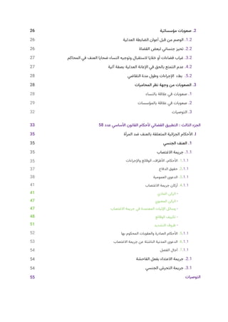 26 			
‫مؤسساتية‬ ‫صعوبات‬ .2
‫العدلية‬ ‫الضابطة‬ ‫أعوان‬ ‫قبل‬ ‫من‬ ‫الوصم‬ .1.2
‫القضاة‬ ‫لبعض‬ ‫جنساني‬ ‫تحيز‬ .2.2
‫المحاكم‬ ‫في‬ ‫العنف‬ ‫ضحايا‬ ‫النساء‬ ‫وتوجيه‬ ‫الستقبال‬ ‫خاليا‬ ‫أو‬ ‫فضاءات‬ ‫غياب‬ .3.2
‫آلية‬ ‫بصفة‬ ‫العدلية‬ ‫اإلعانة‬ ‫في‬ ‫بالحق‬ ‫التمتع‬ ‫عدم‬ .4.2
‫التقاضي‬ ‫مدة‬ ‫وطول‬ ‫اإلجراءات‬ ‫بطء‬ .5.2
28 				
‫المحاميات‬ ‫نظر‬ ‫وجهة‬ ‫من‬ ‫الصعوبات‬ .3
28 					
‫بالنساء‬ ‫عالقة‬ ‫في‬ ‫صعوبات‬ .1
29 				
‫بالمؤسسات‬ ‫عالقة‬ ‫في‬ ‫صعوبات‬ .2
55 							
‫التوصيات‬ .3
33 				 	58 ‫عدد‬ ‫األساسي‬ ‫القانون‬ ‫ألحكام‬ ‫القضائي‬ ‫التطبيق‬ : ‫الثالث‬ ‫الجزء‬
35 		 ‫المرأة‬ ‫ضد‬ ‫بالعنف‬ ‫المتعلقة‬ ‫الجزائية‬ ‫األحكام‬ .I
35 						
‫الجنسي‬ ‫العنف‬ .1
‫االغتصاب‬ ‫جريمة‬ .1.1
‫واإلجراءات‬ ‫الوقائع‬ ،‫األطراف‬ ،‫األحكام‬ .1.1.1
‫الدفاع‬ ‫حقوق‬ .2.1.1
‫العمومية‬ ‫الدعوى‬ .3.1.1
‫االغتصاب‬ ‫جريمة‬ ‫أركان‬ .4.1.1
‫المادي‬ ‫الركن‬ -
‫المعنوي‬ ‫الركن‬ -
‫االغتصاب‬ ‫جريمة‬ ‫في‬ ‫المعتمدة‬ ‫اإلثبات‬ ‫وسائل‬ -
‫الوقائع‬ ‫تكييف‬ -
‫التشديد‬ ‫ظروف‬ -
‫بها‬ ‫المحكوم‬ ‫والعقوبات‬ ‫الصادرة‬ ‫األحكام‬ .5.1.1
‫االغتصاب‬ ‫جريمة‬ ‫عن‬ ‫الناشئة‬ ‫المدنية‬ ‫الدعوى‬ .6.1.1
‫الفصل‬ ‫آجال‬ .7.1.1
‫الفاحشة‬ ‫بفعل‬ ‫االعتداء‬ ‫جريمة‬ .2.1
‫الجنسي‬ ‫التحرش‬ ‫جريمة‬ .3.1
65 							
‫التوصيات‬
26
26
26
27
27
28
28
28
29
32
33
35
35
35
35
37
38
41
41
47
47
48
51
52
53
54
54
54
55
 