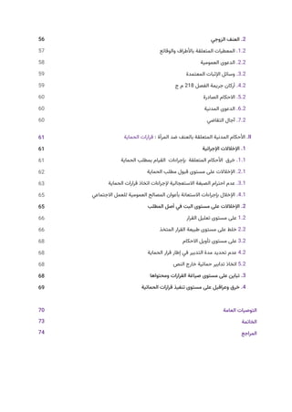 ‫الزوجي‬ ‫العنف‬ .2
‫والوقائع‬ ‫باألطراف‬ ‫المتعلقة‬ ‫المعطيات‬ .1.2
‫العمومية‬ ‫الدعوى‬ .2.2
‫المعتمدة‬ ‫اإلثبات‬ ‫وسائل‬ .3.2
‫ج‬ ‫م‬ 218 ‫الفصل‬ ‫جريمة‬ ‫أركان‬ .4.2
‫الصادرة‬ ‫االحكام‬ .5.2
‫المدنية‬ ‫الدعوى‬ .6.2
‫التقاضي‬ ‫آجال‬ .7.2
‫الحماية‬ ‫قرارات‬ : ‫المرأة‬ ‫ضد‬ ‫بالعنف‬ ‫المتعلقة‬ ‫المدنية‬ ‫األحكام‬ .II
‫اإلجرائية‬ ‫اإلخالالت‬ .1
‫الحماية‬ ‫بمطلب‬ ‫القيام‬ ‫بإجراءات‬ ‫المتعلقة‬ ‫األحكام‬ ‫خرق‬ .1.1
‫الحماية‬ ‫مطلب‬ ‫قبول‬ ‫مستوى‬ ‫على‬ ‫اإلخالالت‬ .2.1
‫الحماية‬ ‫قرارات‬ ‫اتخاذ‬ ‫إلجراءات‬ ‫االستعجالية‬ ‫الصبغة‬ ‫احترام‬ ‫عدم‬ .3.1
‫االجتماعي‬ ‫للعمل‬ ‫العمومية‬ ‫المصالح‬ ‫بأعوان‬ ‫االستعانة‬ ‫بإجراءات‬ ‫اإلخالل‬ .4.1
‫المطلب‬ ‫أصل‬ ‫في‬ ‫البت‬ ‫مستوى‬ ‫على‬ ‫اإلخالالت‬ .2
‫القرار‬ ‫تعليل‬ ‫مستوى‬ ‫على‬ 1.2
‫المتخذ‬ ‫القرار‬ ‫طبيعة‬ ‫مستوى‬ ‫على‬ ‫خلط‬ 2.2
‫االحكام‬ ‫تأويل‬ ‫مستوى‬ ‫على‬ 3.2
‫الحماية‬ ‫قرار‬ ‫إطار‬ ‫في‬ ‫التدبير‬ ‫مدة‬ ‫تحديد‬ ‫عدم‬ 4.2
‫النص‬ ‫خارج‬ ‫حمائية‬ ‫تدابير‬ ‫اتخاذ‬ 5.2
‫ومحتواها‬ ‫القرارات‬ ‫صياغة‬ ‫مستوى‬ ‫على‬ ‫تباين‬ .3
‫الحمائية‬ ‫قرارات‬ ‫تنفيذ‬ ‫مستوى‬ ‫على‬ ‫وعراقيل‬ ‫خرق‬ .4
‫العامة‬ ‫التوصيات‬
‫الخاتمة‬
‫المراجع‬
56
57
58
59
59
60
60
60
61
61
61
62
63
65
65
66
66
68
68
68
68
69
70
73
74
 