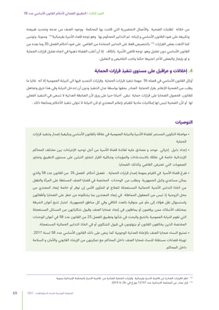 2021 | ‫الديمقراطيات‬ ‫للنساء‬ ‫التونسية‬ ‫الجمعية‬
69
58 ‫عدد‬ ‫األساسي‬ ‫القانون‬ ‫ألحكام‬ ‫القضائي‬ ‫التطبيق‬ | ‫الثالث‬ ‫الجزء‬
‫طبيعته‬ ‫وتحديد‬ ‫عدمه‬ ‫من‬ ‫العنف‬ ‫ووجود‬ ‫المحكمة‬ ‫بها‬ ‫قامت‬ ‫التي‬ ‫التحضيرية‬ ‫واألعمال‬ ‫الضحية‬ ‫لطلبات‬ ‫خالله‬ ‫من‬
‫وتونس‬ ‫ومنوبة‬ 164
‫بقرمبالية‬ ‫األسرة‬ ‫قضاء‬ ‫توجه‬ ‫وهو‬ ‫بها‬ ‫المحكوم‬ ‫التدابير‬ ‫ثم‬ ‫إثباته‬ ‫و‬ ‫األساسي‬ ‫القانون‬ ‫ضوء‬ ‫على‬ ‫وتكييفه‬
‫من‬ ‫بعده‬ ‫وما‬ 30 ‫الفصل‬ ‫أحكام‬ ‫ضوء‬ ‫على‬ ‫القاضي‬ ‫من‬ ‫المتخذة‬ ‫التدابير‬ ‫على‬ ‫فقط‬ ‫بالتنصيص‬ 165
‫القرارات‬ ‫بعض‬ ‫اكتفت‬ ‫كما‬
‫الحماية‬ ‫قرارات‬ ‫تعليل‬ ‫اتجاه‬ ‫في‬ ‫ذهبوا‬ ‫القضاة‬ ‫أغلب‬ ‫أن‬ ‫إال‬ ‫بالكاف‬ ‫األسرة‬ ‫قاضي‬ ‫توجه‬ ‫وهو‬ ‫تعليل‬ ‫دون‬ ‫األساسي‬ ‫القانون‬
.‫التعليل‬ ‫و‬ ‫التلخيص‬ ‫واجب‬ ‫حكما‬ ‫اعتبرها‬ ‫اآلخر‬ ‫والبعض‬ ‫بإيجاز‬ ‫لو‬ ‫و‬
‫الحماية‬ ‫قرارات‬ ‫تنفيذ‬ ‫مستوى‬ ‫على‬ ‫عراقيل‬ ‫و‬ ‫إخالالت‬ .4
‫ما‬ ‫غالبا‬ ‫أنه‬ ‫إال‬ ‫العمومية‬ ‫النيابة‬ ‫الى‬ ‫فيها‬ ‫التمديد‬ ‫وقرارات‬ ‫الحماية‬ ‫قرارات‬ ‫تنفيذ‬ ‫مهمة‬ 36 ‫فصله‬ ‫في‬ ‫األساسي‬ ‫القانون‬ ‫أوكل‬
‫وتجاهل‬ ‫خرق‬ ‫هذا‬ ‫وفي‬ ‫النيابة‬ ‫تتدخل‬ ‫أن‬ ‫ودون‬ ‫التنفيذ‬ ‫عدل‬ ‫بواسطة‬ ‫بحقها‬ ‫الصادر‬ ‫الحماية‬ ‫بقرار‬ ‫اإلعالم‬ ‫الضحية‬ ‫من‬ ‫يطلب‬
‫الفعلي‬ ‫التنفيذ‬ ‫في‬ ‫تسعى‬ ‫ال‬ ‫العدلية‬ ‫الضابطة‬ ‫ألن‬ ‫ورق‬ ‫على‬ ‫حبرا‬ ‫أحيانا‬ ‫تبقى‬ ‫حماية‬ ‫قرارات‬ ‫على‬ ‫الضحايا‬ ‫فحصول‬ .‫للقانون‬
. ‫ذلك‬ ‫ومتابعة‬ ‫األحكام‬ ‫تنفيذ‬ ‫تتولى‬ ‫ال‬ ‫النيابة‬ ‫الن‬ ‫او‬ ‫المعتدي‬ ‫بإعالم‬ ‫للقيام‬ ‫مادية‬ ‫إمكانيات‬ ‫لها‬ ‫ليس‬ ‫الضحية‬ ‫ألن‬ ‫أو‬ ‫لها‬
‫التوصيات‬
‫قرارات‬ ‫وتنفيذ‬ ‫إصدار‬ ‫وبكيفية‬ ‫األساسي‬ ‫بالقانون‬ ‫عالقة‬ ‫في‬ ‫العمومية‬ ‫والنيابة‬ ‫األسرة‬ ‫لقضاة‬ ‫المستمر‬ ‫التكوين‬ ‫مواصلة‬ •
‫الحماية‬
‫المحاكم‬ ‫مختلف‬ ‫بين‬ ‫اإلجراءات‬ ‫توحيد‬ ‫أجل‬ ‫من‬ ‫األسرة‬ ‫قضاة‬ ‫لفائدة‬ ‫عليه‬ ‫مصادق‬ ‫و‬ ‫موحد‬ ‫إجرائي‬ ‫دليل‬ ‫إعداد‬ •
‫وتجاوز‬ ‫التطبيق‬ ‫مستوى‬ ‫على‬ ‫التباين‬ ‫لتجاوز‬ ‫القرار‬ ‫وشكلية‬ ‫والمؤيدات‬ ‫باالستدعاءات‬ ‫عالقة‬ ‫في‬ ‫خاصة‬ ‫اإلبتدائية‬
.‫الضحايا‬ ‫وكذلك‬ ‫القاضي‬ ‫تعترض‬ ‫التي‬ ‫الصعوبات‬
‫والذي‬ 58 ‫عدد‬ ‫القانون‬ ‫من‬  26 ‫الفصل‬  ‫أحكام‬ ‫تفعيل‬ . ‫الحماية‬ ‫قرارات‬ ‫إصدار‬ ‫بمهمة‬ ‫القيام‬ ‫في‬ ‫األسرة‬ ‫قضاة‬ ‫تفرغ‬ •
‫والطفل‬ ‫المرأة‬ ‫على‬ ‫المسلطة‬ ‫العنف‬ ‫قضايا‬ ‫في‬ ‫المختصة‬  ‫الوحدات‬  ‫من‬ ‫وبطلب‬  ‫الجمهورية‬ ‫وكيل‬ ‫مساعدي‬ ‫يمكن‬
‫من‬ ‫المعتدي‬ ‫إبعاد‬ ‫خاصة‬ ‫أو‬ ‫توفر‬ ‫إن‬ ‫اآلمن‬ ‫للمأوى‬ ‫او‬ ‫للعالج‬ ‫المستعجلة‬ ‫الحمائية‬ ‫األمنية‬ ‫التدابير‬ ‫اتخاذ‬ ‫من‬
‫وأطفالهن‬ ‫الضحايا‬ ‫على‬ ‫خطر‬ ‫من‬ ‫يشكلونه‬ ‫بما‬ ‫المعتدين‬ ‫إبعاد‬ ‫في‬ ‫المماطلة‬ ‫المعقول‬ ‫من‬ ‫ليس‬ ‫إذ‬ ‫الزوجية‬ ‫محل‬
‫الشرطة‬ ‫أعوان‬ ‫تتبع‬ ‫اعتبار‬ .‫الجمهورية‬ ‫مناطق‬ ‫كل‬ ‫وفي‬ ‫الكافي‬ ‫بالعدد‬ ‫متوفرة‬ ‫غير‬ ‫مآو‬ ‫إلى‬ ‫هؤالء‬ ‫نقل‬ ‫واستسهال‬
‫المستعجلة‬ ‫المسائل‬ ‫من‬ ‫شكاياتهن‬ ‫وقبول‬ ‫العنف‬ ‫ضحايا‬ ‫إنجاد‬ ‫في‬ ‫يماطلون‬ ‫أو‬ ‫يرفضون‬ ‫ممن‬ ‫األسالك‬ ‫بمختلف‬
‫الوحدات‬ ‫أعوان‬ ‫في‬ 58 ‫عدد‬ ‫القانون‬ ‫من‬ 25 ‫الفصل‬ ‫وتطبيق‬ ‫شأنها‬ ‫في‬ ‫والبحث‬ ‫بالتتبع‬ ‫العمومية‬ ‫النيابة‬ ‫تقوم‬ ‫التي‬
.‫المستعجلة‬ ‫الحمائية‬ ‫التدابير‬ ‫اتخاذ‬ ‫في‬ ‫أو‬ ‫الشكاوى‬ ‫قبول‬ ‫في‬ ‫يتهاونون‬ ‫أو‬ ‫القانون‬ ‫يخالفون‬ ‫الذين‬ ‫المختصة‬
.2017 ‫لسنة‬ 58 ‫عدد‬ ‫األساسي‬ ‫القانون‬ ‫ذلك‬ ‫على‬ ‫ينص‬ ‫كما‬ ‫الوجوبية‬ ‫العدلية‬ ‫باإلعانة‬ ‫العنف‬ ‫ضحايا‬ ‫النساء‬ ‫تمتيع‬ •
‫السالمة‬ ‫و‬ ‫واألمان‬ ‫القانوني‬ ‫اإلرشاد‬ ‫من‬ ‫تمكينهن‬ ‫مع‬ ‫المحاكم‬ ‫داخل‬ ‫العنف‬ ‫ضحايا‬ ‫للنساء‬ ‫مستقلة‬ ‫فضاءات‬ ‫تهيئة‬
‫المحاكم‬ ‫داخل‬
‫بمنوبة‬ ‫اإلبتدائية‬ ‫بالمحكمة‬ ‫االسرة‬ ‫قاضية‬ ‫عن‬ ‫الصادرة‬ ‫الحماية‬ ‫وقرارات‬ ‫بقرمبالية‬ ‫االسرة‬ ‫قاضية‬ ‫عن‬ ‫الصادرة‬ ‫القرارات‬ ‫انظر‬ 	
164
2019 4- 26- ‫في‬ ‫مؤرخ‬ 12197 ‫عدد‬ ‫االبتدائية‬ ‫المحكمة‬ ‫عن‬ ‫صادر‬ ‫قرار‬ 	
165
 