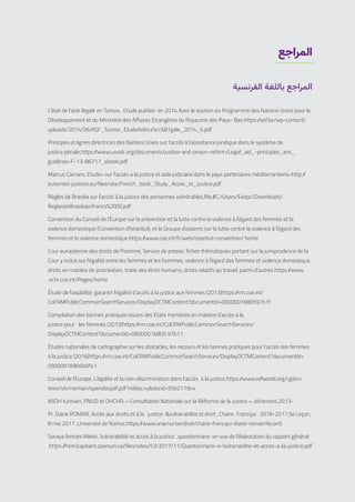 ‫المراجع‬
‫الفرنسية‬ ‫باللغة‬ ‫المراجع‬
L’état de l’aide légale en Tunisie، Etude publiée en 2014 Avec le soutien du Programme des Nations Unies pour le
Développement et du Ministère des Affaires Etrangères du Royaume des Pays- Bas.https:/
/asf.be/wp-content/
uploads/2014/06/ASF_Tunisie_EtudeAideLe%cc%81gale_2014_6.pdf
Principes et lignes directrices des Nations Unies sur l‘accès à l‘assistance juridique dans le système de
justice pénale،https:/
/www.unodc.org/documents/justice-and-prison-reform/Legal_aid_-principles_ans_
guidlines-F-13-86717_ebook.pdf
Marcus Carnaro، Etude» sur l’accès a la justice et aide judiciaire dans le pays partenaires méditerranéens»http:/
/
euromed-justiceii.eu/files/site/French_book_Study_Acces_to_Justice.pdf
Règles de Brasilia sur l’accès à la justice des personnes vulnérables،file:/
/
/C:/Users/Eeepc/Downloads/
ReglasdeBrasiliaenfrancs%20(5).pdf
Convention du Conseil de l’Europe sur la prévention et la lutte contre la violence à l’égard des femmes et la
violence domestique (Convention d’Istanbul)، et le Groupe d’experts sur la lutte contre la violence à l’égard des
femmes et la violence domestique https:/
/www.coe.int/fr/web/istanbul-convention/ home
Cour européenne des droits de l’homme، Service de presse، fiches thématiques portant sur la jurisprudence de la
Cour y inclus sur l’égalité entre les femmes et les hommes، violence à l’égard des femmes et violence domestique،
droits en matière de procréation، traite des êtres humains، droits relatifs au travail، parmi d’autres https:/
/www.
.echr.coe.int/Pages/home
Étude de faisabilité: garantir l’égalité d’accès à la justice aux femmes (2013)https:/
/rm.coe.int/
CoERMPublicCommonSearchServices/DisplayDCTMContent?documentId=0900001680597b1f
Compilation des bonnes pratiques issues des Etats membres en matière d’accès à la
justice pour les femmes (2015)https:/
/rm.coe.int/CoERMPublicCommonSearchServices/
DisplayDCTMContent?documentId=09000016805 97b11
Études nationales de cartographie sur les obstacles، les recours et les bonnes pratiques pour l’accès des femmes
à la justice (2016)https:/
/rm.coe.int/CoERMPublicCommonSearchServices/DisplayDCTMContent?documentId=
09000016806b0f41
Conseil de l’Europe، L’égalité et la non-discrimination dans l’accès à la justice،https:/
/www.refworld.org/cgibin/
texis/vtx/rwmain/opendocpdf.pdf?reldoc=y&docid=55b2119c4
MJDH tunisien، PNUD et OHCHR، « Consultation Nationale sur la Réforme de la Justice »، décembre،2013-
Pr. Diane ROMAN، Accès aux droits et à la justice &vulnerabilite et droit ، Chaire Francqui 2016-2017،5e Leçon،
8 mai 2017 ،Université de Namur،https:/
/www.unamur.be/droit/chaire-francqui-diane-roman/lecon5
Soraya Amrani Mekki، Vulnérabilité et accès à la justice ، questionnaire en vue de l’élaboration du rapport général
،https:/
/henricapitant.openum.ca/files/sites/53/2017/11/Questionnaire-4-Vulnerabilite-et-acces-a-la-justice.pdf
 