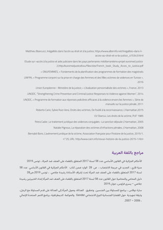 2021 | ‫الديمقراطيات‬ ‫للنساء‬ ‫التونسية‬ ‫الجمعية‬
75
Matthieu Biancucci، Inégalités dans l’accès au droit et à la justice، https:/
/www.alterinfo.net/Inegalites-dans-l-
acces-au-droit-et-a-la-justice_a15343.html
Etude sur «accès à la justice et aide judiciaire dans les pays partenaires méditerranéens»projet euromed justice
2،http:/
/euromedjusticeII.eu/files/site/French_book_Study_Acces_to_Justice.pdf
.» ONUFEMMES، « Fondements de la planification des programmes de formation des magistrats
UNFPA، « Programme conjoint sur la prise en charge des femmes et des filles victimes de violences en Tunisie »،
.2016
.Union Européenne - Ministère de la justice; « L’évaluation personnalisée des victimes »، France، 2013
.UNODC، “Strengthening Crime Prevention and Criminal Justice Responses to Violence against Women”، 2014
UNODC، « Programme de formation aux réponses policières efficaces à la violence envers les femmes »، Série de
.manuels sur la justice pénale، 2011
Roberto Cario، Sylvie Ruiz-Vera، Droits des victimes، De l’oubli à la reconnaissance، L’Harmattan،2015
V.V Stancui، Les droits de la victime، PUF 1985
Petra Cador، Le traitement juridique des violences conjugales : La sanction déjouée L’Harmattan، 2005
Natalie Pignoux، La réparation des victimes d’infractions pénales، L’Harmattan، 2008
Bernabé Boris، L’avènement juridique de la victime، Association française pour l’histoire de la justice، 2015/1،
n°25، URL: http:/
/www.cairn.info/revue-histoire-de-la-justice-2015-1.htm
	‫العربية‬ ‫باللغة‬ ‫مراجع‬
2019 ‫تونس‬ ، ‫المراة‬ ‫ضد‬ ‫العنف‬ ‫على‬ ‫بالقضاء‬ ‫المتعلق‬ 2017 ‫لسنة‬ 58 ‫عدد‬ ‫األساسي‬ ‫القانون‬ ‫في‬ ‫الجزائية‬ ‫األحكام‬
58 ‫عدد‬ ‫األساسي‬ ‫القانون‬ ‫في‬ ‫الجزائية‬ ‫األحكام‬ ‫كتاب‬ ‫ضمن‬ ‫الوارد‬ 28 ‫ص‬ ، ‫االغتصاب‬ ‫جريمة‬ ‫في‬ ‫الجديد‬ ، ‫قاري‬ ‫منية‬
28‫ص‬،2019 ‫تونس‬ ، ‫جالصي‬ ‫رشيدة‬ ‫األستاذة‬ ‫إشراف‬ ‫تحت‬ ‫المرأة‬ ‫ضد‬ ‫العنف‬ ‫على‬ ‫بالقضاء‬ ‫المتعلق‬ 2017 ‫لسنة‬
‫رشيدة‬ ‫الخبيرتين‬ ‫إعداد‬ ‫المرأة‬ ‫ضد‬ ‫العنف‬ ‫على‬ ‫بالقضاء‬ ‫المتعلق‬ 2017 ‫لسنة‬ 58 ‫عدد‬ ‫القانون‬ ‫حول‬ ‫والمحامية‬ ‫المحامي‬ ‫دليل‬
2019 ‫جوان‬ ،‫فراوس‬ ‫يسرى‬ – ‫جالصي‬
،‫الرجل‬ ‫مع‬ ‫المساواة‬ ‫قدم‬ ‫على‬ ‫العدالة‬ ‫إلى‬ ‫المرأة‬ ‫وصول‬ ،‫العدالة‬ ‫وتحقيق‬ ‫الجنسين‬ ‫بين‬ ‫للمساواة‬ ‫برنامج‬ ، ‫دوقاس‬ ‫سارة‬
‫اإلنمائي‬ ‫المتحدة‬ ‫االمم‬ ‫برنامج‬ ،‫الديمقراطية‬ ‫والحوكمة‬ Gender ‫االجتماعي‬ ‫النوع‬ ‫الجنسانية‬ ‫القضايا‬ ‫حول‬ ‫تمهيدية‬ ‫وثيقة‬
.2007 – 2006 ،
 