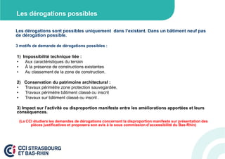 Les dérogations possibles
Les dérogations sont possibles uniquement dans l’existant. Dans un bâtiment neuf pas
de dérogation possible.
3 motifs de demande de dérogations possibles :

1) Impossibilité technique liée :
•
Aux caractéristiques du terrain
•
À la présence de constructions existantes
•
Au classement de la zone de construction.
2) Conservation du patrimoine architectural :
•
Travaux périmètre zone protection sauvegardée,
•
Travaux périmètre bâtiment classé ou inscrit
•
Travaux sur bâtiment classé ou inscrit .
3) Impact sur l’activité ou disproportion manifeste entre les améliorations apportées et leurs
conséquences.
(La CCI étudiera les demandes de dérogations concernant la disproportion manifeste sur présentation des
pièces justificatives et proposera son avis à la sous commission d’accessibilité du Bas-Rhin)

 