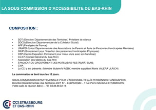 LA SOUS COMMISSION D’ACCESSIBILITE DU BAS-RHIN

COMPOSITION :
•
•
•
•
•
•
•
•
•
•
•

DDT (Direction Départementale des Territoires) Président de séance
DDCS (Direction Départementale de la Cohésion Social)
APF (Paralysés de France)
URAPEI (Union Départementale des Associations de Parents et Amis de Personnes Handicapées Mentales)
GIHP (Groupement pour l’Insertion des personnes Handicapées Physiques)
CEP (Centre Exposition Permanent pour mieux vivre avec son handicap)
CG 67 (Conseil Général du Bas-Rhin)
Association des Maires du Bas-Rhin
SYNDICAT DU GROUPEMENT DES HOTELIERS RESTAURATEURS
CMA
La CCI y est présente. (Membre titulaire M AEBY, membre suppléant Maria VALERA ULRICH)

La commission se tient tous les 15 jours.
SOUS-COMMISSION DEPARTEMENTALE POUR L’ACCESSIBILITE AUX PERSONNES HANDICAPEES
Direction Départementale des Territoires DDT 67 – LCDRU/AQC – 1 rue Pierre Montet à STRASBOURG
Petite salle de réunion Bât.A – Tél. 03.88.88.92.15.

 