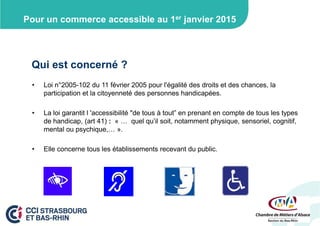Pour un commerce accessible au 1er janvier 2015

Qui est concerné ?
•

Loi n°2005-102 du 11 février 2005 pour l'égalité des droits et des chances, la
participation et la citoyenneté des personnes handicapées.

•

La loi garantit l 'accessibilité "de tous à tout” en prenant en compte de tous les types
de handicap, (art 41) : « … quel qu’il soit, notamment physique, sensoriel, cognitif,
mental ou psychique,… ».

•

Elle concerne tous les établissements recevant du public.

 