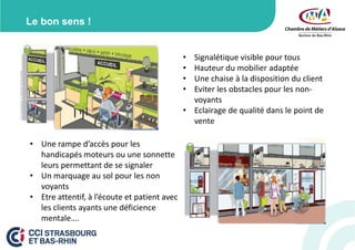 Le bon sens !
•
•
•
•

Signalétique visible pour tous
Hauteur du mobilier adaptée
Une chaise à la disposition du client
Eviter les obstacles pour les nonvoyants
• Eclairage de qualité dans le point de
vente
• Une rampe d’accès pour les
handicapés moteurs ou une sonnette
leurs permettant de se signaler
• Un marquage au sol pour les non
voyants
• Etre attentif, à l’écoute et patient avec
les clients ayants une déficience
mentale….

 