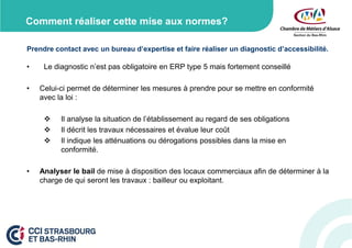 Comment réaliser cette mise aux normes?
Prendre contact avec un bureau d’expertise et faire réaliser un diagnostic d’accessibilité.

•

•

Le diagnostic n’est pas obligatoire en ERP type 5 mais fortement conseillé

Celui-ci permet de déterminer les mesures à prendre pour se mettre en conformité
avec la loi :




•

Il analyse la situation de l’établissement au regard de ses obligations
Il décrit les travaux nécessaires et évalue leur coût
Il indique les atténuations ou dérogations possibles dans la mise en
conformité.

Analyser le bail de mise à disposition des locaux commerciaux afin de déterminer à la
charge de qui seront les travaux : bailleur ou exploitant.

 