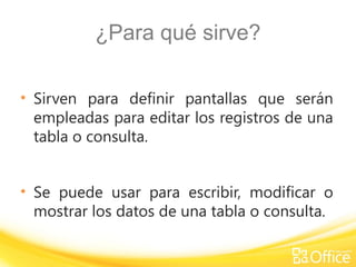 ¿Para qué sirve?
• Sirven para definir pantallas que serán
empleadas para editar los registros de una
tabla o consulta.
• Se puede usar para escribir, modificar o
mostrar los datos de una tabla o consulta.
 