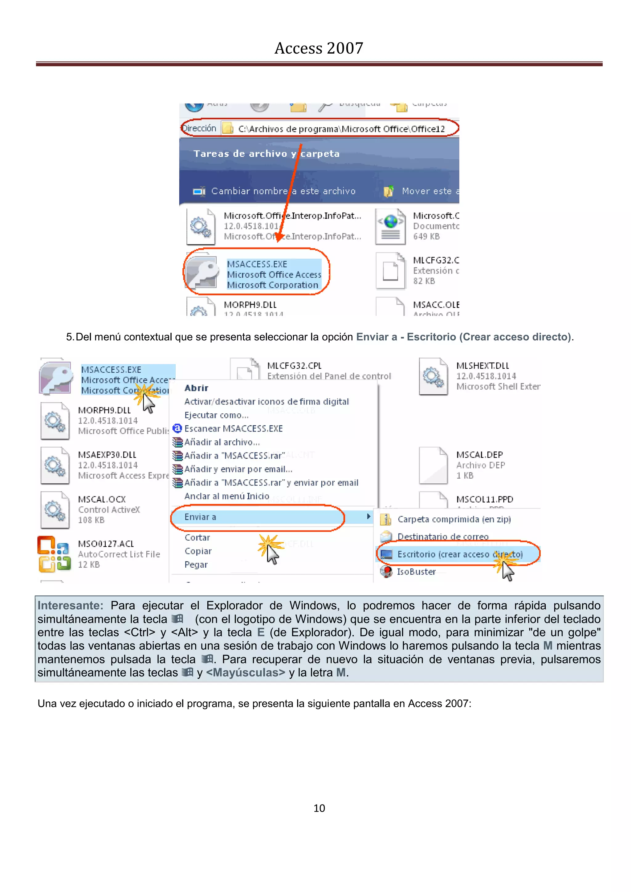 Access 2007




     5. Del menú contextual que se presenta seleccionar la opción Enviar a - Escritorio (Crear acceso directo).




Interesante: Para ejecutar el Explorador de Windows, lo podremos hacer de forma rápida pulsando
simultáneamente la tecla (con el logotipo de Windows) que se encuentra en la parte inferior del teclado
entre las teclas <Ctrl> y <Alt> y la tecla E (de Explorador). De igual modo, para minimizar "de un golpe"
todas las ventanas abiertas en una sesión de trabajo con Windows lo haremos pulsando la tecla M mientras
mantenemos pulsada la tecla . Para recuperar de nuevo la situación de ventanas previa, pulsaremos
simultáneamente las teclas  y <Mayúsculas> y la letra M.

Una vez ejecutado o iniciado el programa, se presenta la siguiente pantalla en Access 2007:




                                                         10
 