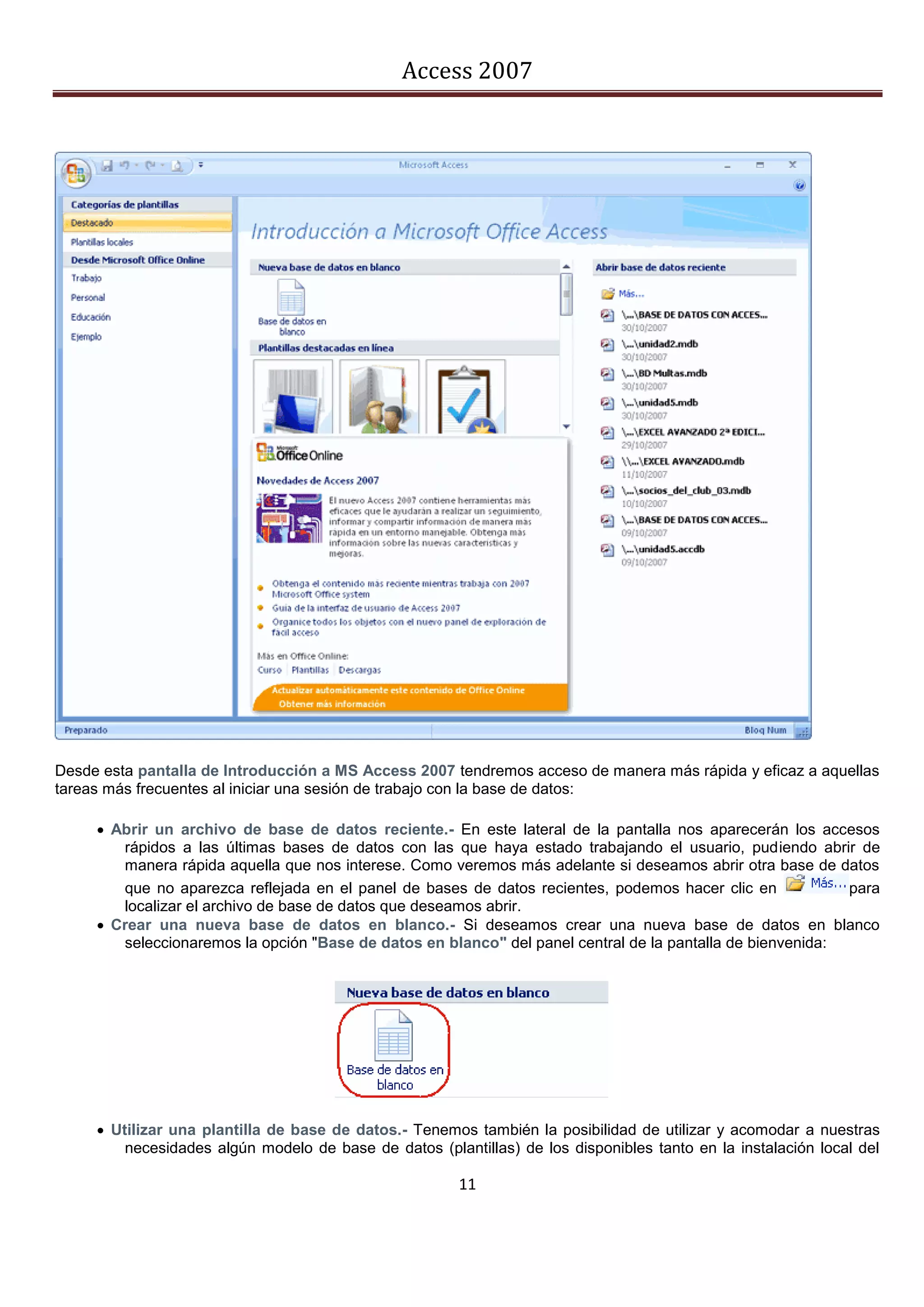 Access 2007




Desde esta pantalla de Introducción a MS Access 2007 tendremos acceso de manera más rápida y eficaz a aquellas
tareas más frecuentes al iniciar una sesión de trabajo con la base de datos:

      Abrir un archivo de base de datos reciente.- En este lateral de la pantalla nos aparecerán los accesos
        rápidos a las últimas bases de datos con las que haya estado trabajando el usuario, pudiendo abrir de
        manera rápida aquella que nos interese. Como veremos más adelante si deseamos abrir otra base de datos
        que no aparezca reflejada en el panel de bases de datos recientes, podemos hacer clic en            para
        localizar el archivo de base de datos que deseamos abrir.
      Crear una nueva base de datos en blanco.- Si deseamos crear una nueva base de datos en blanco
        seleccionaremos la opción "Base de datos en blanco" del panel central de la pantalla de bienvenida:




      Utilizar una plantilla de base de datos.- Tenemos también la posibilidad de utilizar y acomodar a nuestras
         necesidades algún modelo de base de datos (plantillas) de los disponibles tanto en la instalación local del

                                                        11
 