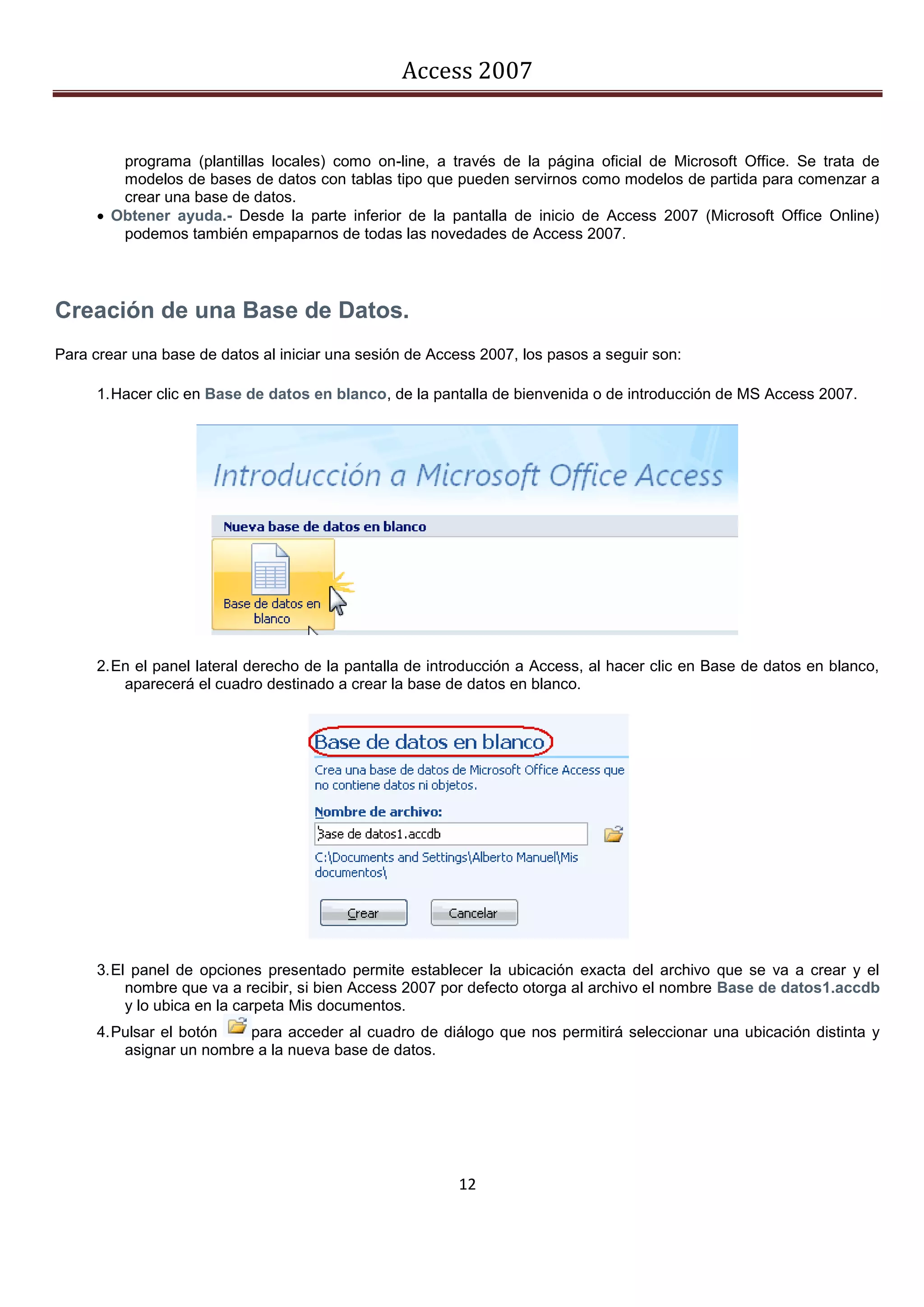 Access 2007


         programa (plantillas locales) como on-line, a través de la página oficial de Microsoft Office. Se trata de
         modelos de bases de datos con tablas tipo que pueden servirnos como modelos de partida para comenzar a
         crear una base de datos.
       Obtener ayuda.- Desde la parte inferior de la pantalla de inicio de Access 2007 (Microsoft Office Online)
         podemos también empaparnos de todas las novedades de Access 2007.




Creación de una Base de Datos.
Para crear una base de datos al iniciar una sesión de Access 2007, los pasos a seguir son:

      1. Hacer clic en Base de datos en blanco, de la pantalla de bienvenida o de introducción de MS Access 2007.




      2. En el panel lateral derecho de la pantalla de introducción a Access, al hacer clic en Base de datos en blanco,
          aparecerá el cuadro destinado a crear la base de datos en blanco.




      3. El panel de opciones presentado permite establecer la ubicación exacta del archivo que se va a crear y el
           nombre que va a recibir, si bien Access 2007 por defecto otorga al archivo el nombre Base de datos1.accdb
           y lo ubica en la carpeta Mis documentos.
      4. Pulsar el botón   para acceder al cuadro de diálogo que nos permitirá seleccionar una ubicación distinta y
          asignar un nombre a la nueva base de datos.




                                                          12
 