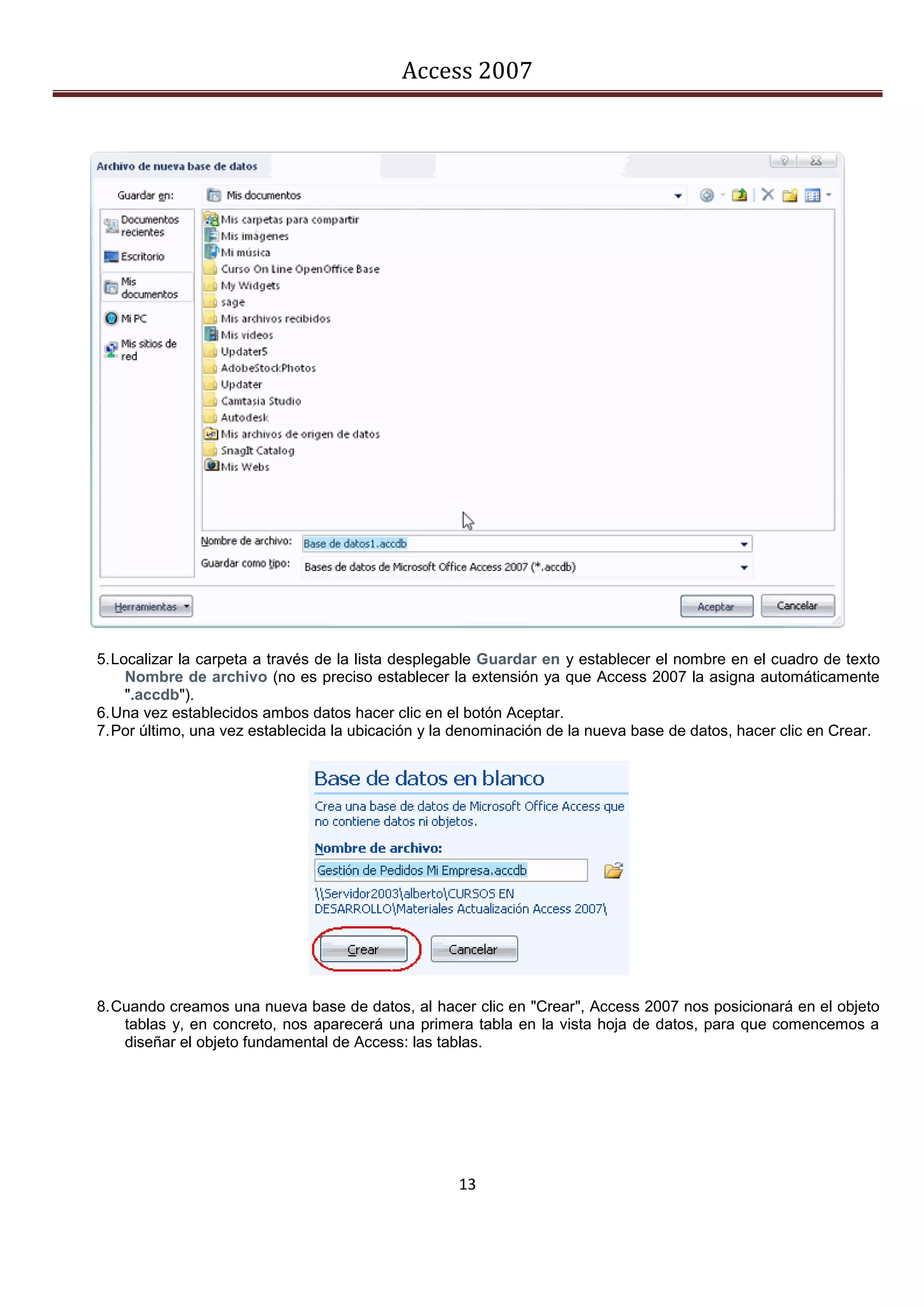 Access 2007




5. Localizar la carpeta a través de la lista desplegable Guardar en y establecer el nombre en el cuadro de texto
     Nombre de archivo (no es preciso establecer la extensión ya que Access 2007 la asigna automáticamente
     ".accdb").
6. Una vez establecidos ambos datos hacer clic en el botón Aceptar.
7. Por último, una vez establecida la ubicación y la denominación de la nueva base de datos, hacer clic en Crear.




8. Cuando creamos una nueva base de datos, al hacer clic en "Crear", Access 2007 nos posicionará en el objeto
    tablas y, en concreto, nos aparecerá una primera tabla en la vista hoja de datos, para que comencemos a
    diseñar el objeto fundamental de Access: las tablas.




                                                    13
 