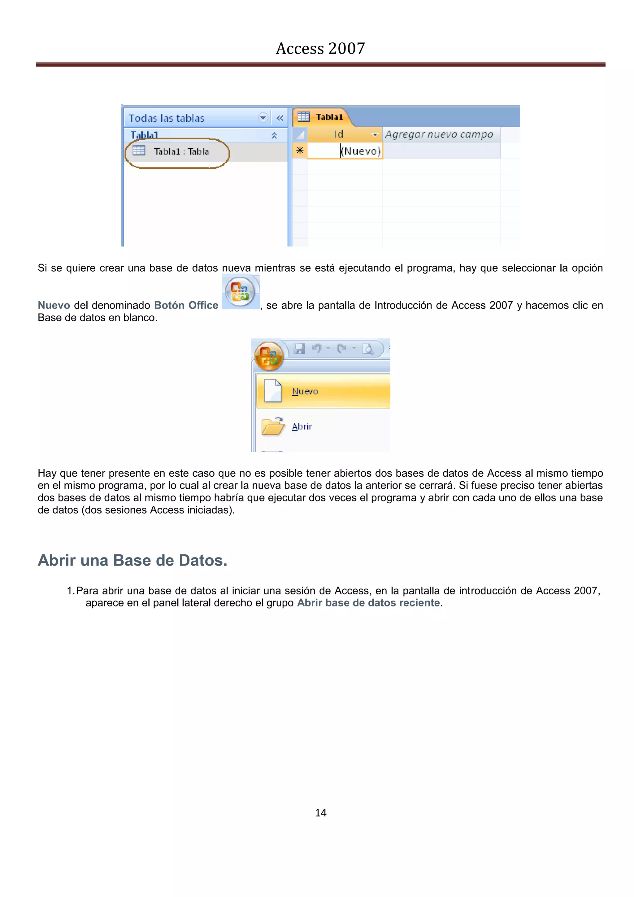 Access 2007




Si se quiere crear una base de datos nueva mientras se está ejecutando el programa, hay que seleccionar la opción


Nuevo del denominado Botón Office              , se abre la pantalla de Introducción de Access 2007 y hacemos clic en
Base de datos en blanco.




Hay que tener presente en este caso que no es posible tener abiertos dos bases de datos de Access al mismo tiempo
en el mismo programa, por lo cual al crear la nueva base de datos la anterior se cerrará. Si fuese preciso tener abiertas
dos bases de datos al mismo tiempo habría que ejecutar dos veces el programa y abrir con cada uno de ellos una base
de datos (dos sesiones Access iniciadas).



Abrir una Base de Datos.
      1. Para abrir una base de datos al iniciar una sesión de Access, en la pantalla de introducción de Access 2007,
          aparece en el panel lateral derecho el grupo Abrir base de datos reciente.




                                                           14
 