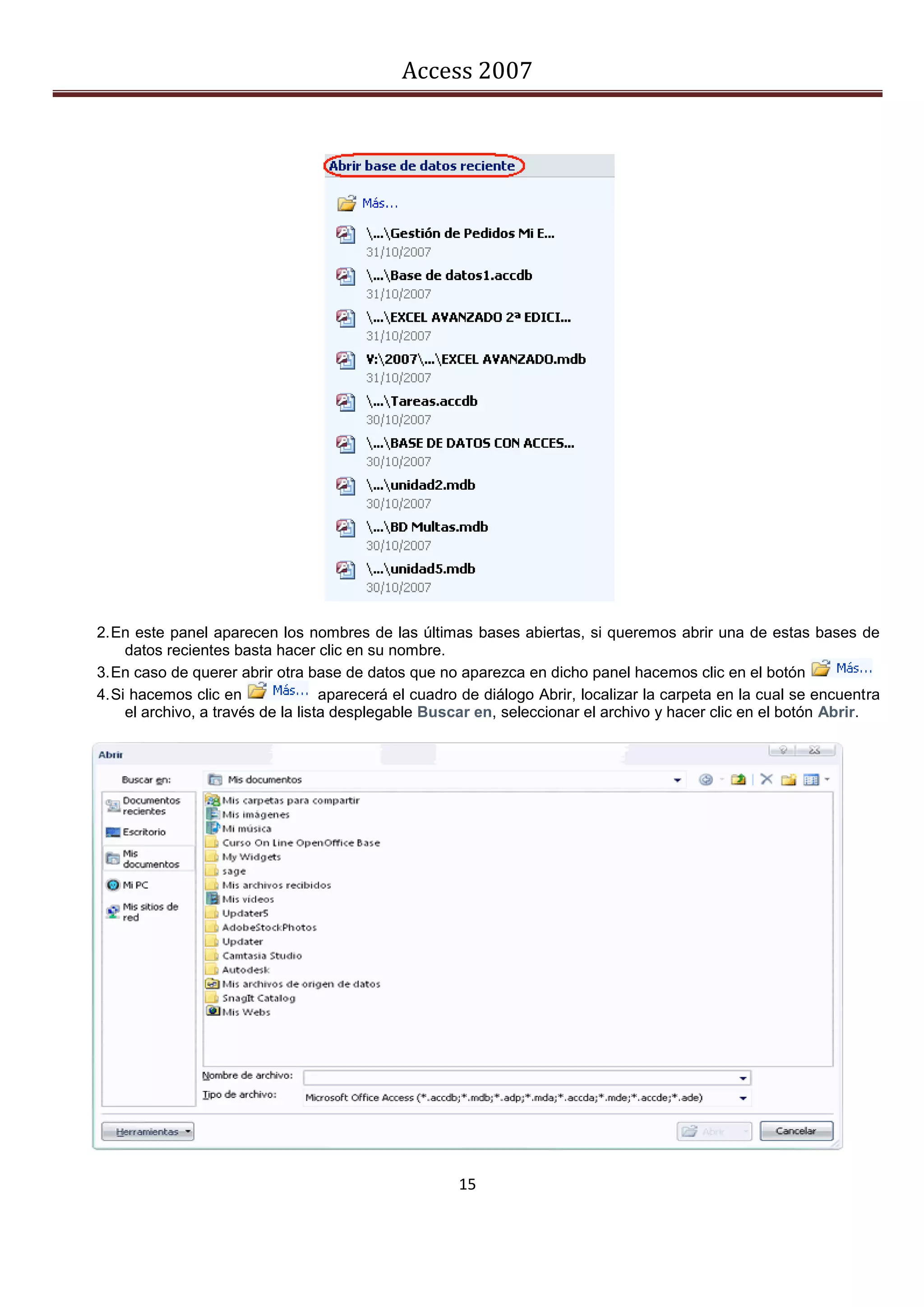Access 2007




2. En este panel aparecen los nombres de las últimas bases abiertas, si queremos abrir una de estas bases de
     datos recientes basta hacer clic en su nombre.
3. En caso de querer abrir otra base de datos que no aparezca en dicho panel hacemos clic en el botón
4. Si hacemos clic en               aparecerá el cuadro de diálogo Abrir, localizar la carpeta en la cual se encuentra
     el archivo, a través de la lista desplegable Buscar en, seleccionar el archivo y hacer clic en el botón Abrir.




                                                      15
 