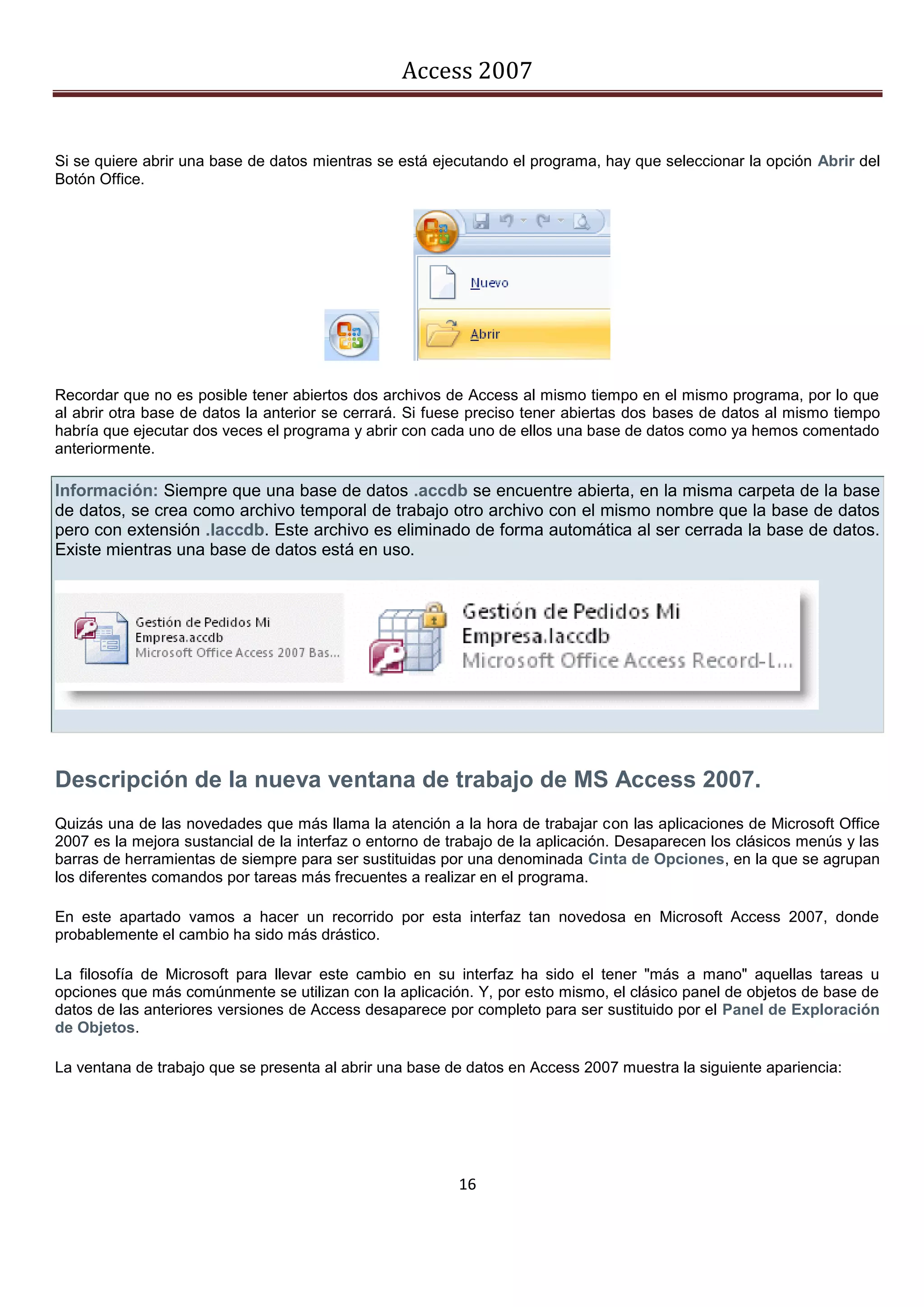 Access 2007


Si se quiere abrir una base de datos mientras se está ejecutando el programa, hay que seleccionar la opción Abrir del
Botón Office.




Recordar que no es posible tener abiertos dos archivos de Access al mismo tiempo en el mismo programa, por lo que
al abrir otra base de datos la anterior se cerrará. Si fuese preciso tener abiertas dos bases de datos al mismo tiempo
habría que ejecutar dos veces el programa y abrir con cada uno de ellos una base de datos como ya hemos comentado
anteriormente.

Información: Siempre que una base de datos .accdb se encuentre abierta, en la misma carpeta de la base
de datos, se crea como archivo temporal de trabajo otro archivo con el mismo nombre que la base de datos
pero con extensión .laccdb. Este archivo es eliminado de forma automática al ser cerrada la base de datos.
Existe mientras una base de datos está en uso.




Descripción de la nueva ventana de trabajo de MS Access 2007.
Quizás una de las novedades que más llama la atención a la hora de trabajar con las aplicaciones de Microsoft Office
2007 es la mejora sustancial de la interfaz o entorno de trabajo de la aplicación. Desaparecen los clásicos menús y las
barras de herramientas de siempre para ser sustituidas por una denominada Cinta de Opciones, en la que se agrupan
los diferentes comandos por tareas más frecuentes a realizar en el programa.

En este apartado vamos a hacer un recorrido por esta interfaz tan novedosa en Microsoft Access 2007, donde
probablemente el cambio ha sido más drástico.

La filosofía de Microsoft para llevar este cambio en su interfaz ha sido el tener "más a mano" aquellas tareas u
opciones que más comúnmente se utilizan con la aplicación. Y, por esto mismo, el clásico panel de objetos de base de
datos de las anteriores versiones de Access desaparece por completo para ser sustituido por el Panel de Exploración
de Objetos.

La ventana de trabajo que se presenta al abrir una base de datos en Access 2007 muestra la siguiente apariencia:




                                                          16
 