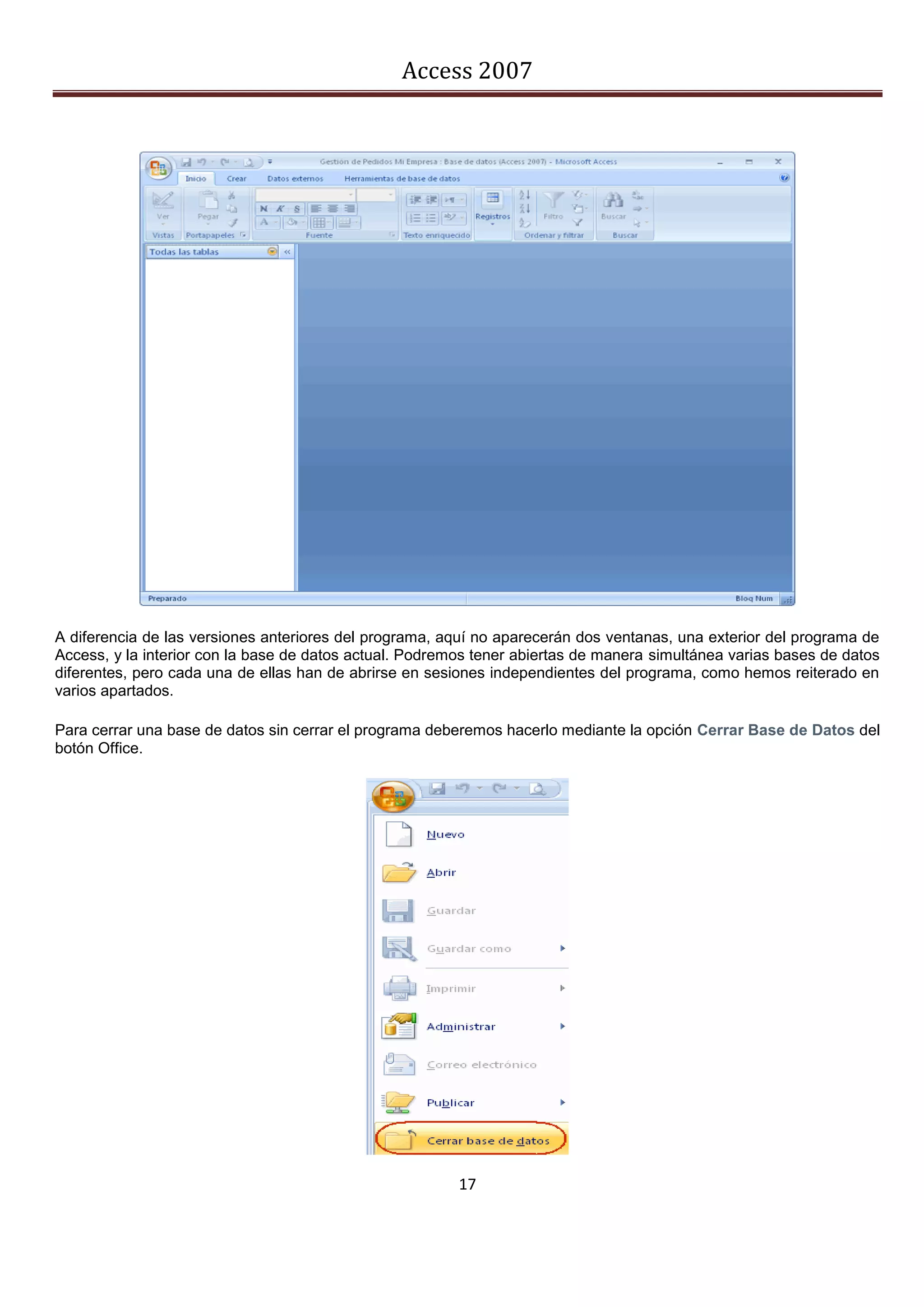 Access 2007




A diferencia de las versiones anteriores del programa, aquí no aparecerán dos ventanas, una exterior del programa de
Access, y la interior con la base de datos actual. Podremos tener abiertas de manera simultánea varias bases de datos
diferentes, pero cada una de ellas han de abrirse en sesiones independientes del programa, como hemos reiterado en
varios apartados.

Para cerrar una base de datos sin cerrar el programa deberemos hacerlo mediante la opción Cerrar Base de Datos del
botón Office.




                                                         17
 