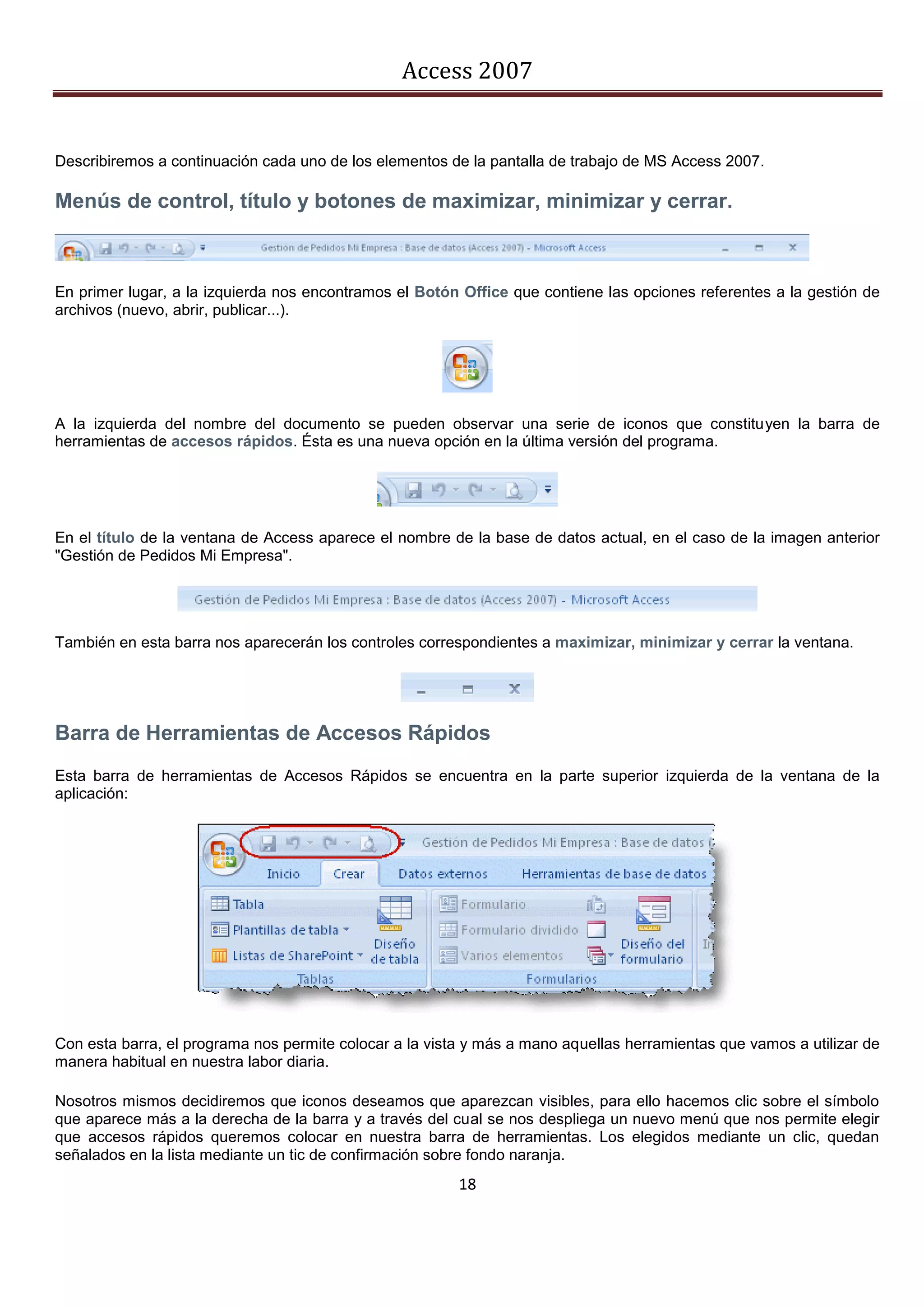 Access 2007


Describiremos a continuación cada uno de los elementos de la pantalla de trabajo de MS Access 2007.

Menús de control, título y botones de maximizar, minimizar y cerrar.



En primer lugar, a la izquierda nos encontramos el Botón Office que contiene las opciones referentes a la gestión de
archivos (nuevo, abrir, publicar...).




A la izquierda del nombre del documento se pueden observar una serie de iconos que constituyen la barra de
herramientas de accesos rápidos. Ésta es una nueva opción en la última versión del programa.




En el título de la ventana de Access aparece el nombre de la base de datos actual, en el caso de la imagen anterior
"Gestión de Pedidos Mi Empresa".




También en esta barra nos aparecerán los controles correspondientes a maximizar, minimizar y cerrar la ventana.




Barra de Herramientas de Accesos Rápidos
Esta barra de herramientas de Accesos Rápidos se encuentra en la parte superior izquierda de la ventana de la
aplicación:




Con esta barra, el programa nos permite colocar a la vista y más a mano aquellas herramientas que vamos a utilizar de
manera habitual en nuestra labor diaria.

Nosotros mismos decidiremos que iconos deseamos que aparezcan visibles, para ello hacemos clic sobre el símbolo
que aparece más a la derecha de la barra y a través del cual se nos despliega un nuevo menú que nos permite elegir
que accesos rápidos queremos colocar en nuestra barra de herramientas. Los elegidos mediante un clic, quedan
señalados en la lista mediante un tic de confirmación sobre fondo naranja.
                                                         18
 