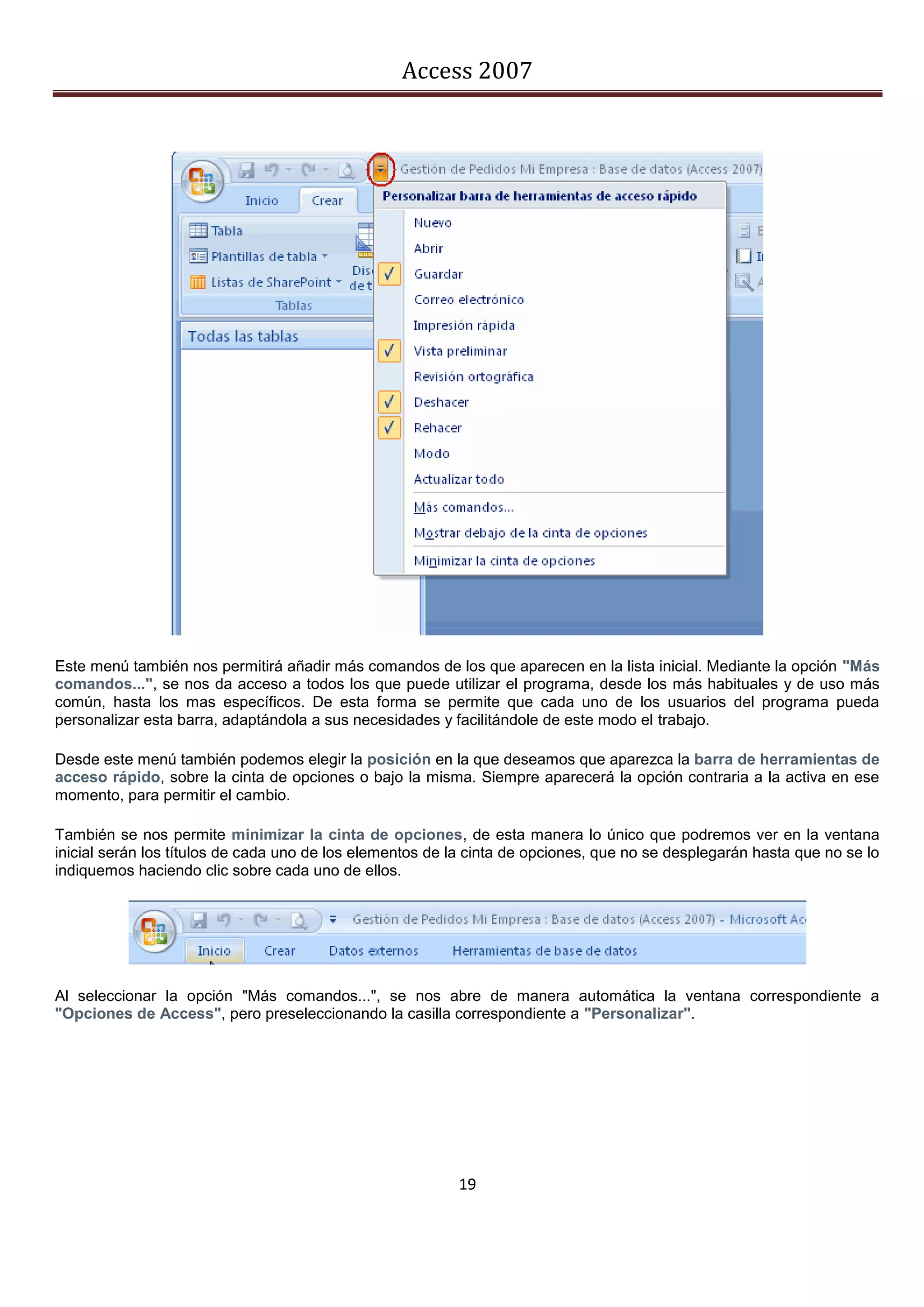 Access 2007




Este menú también nos permitirá añadir más comandos de los que aparecen en la lista inicial. Mediante la opción "Más
comandos...", se nos da acceso a todos los que puede utilizar el programa, desde los más habituales y de uso más
común, hasta los mas específicos. De esta forma se permite que cada uno de los usuarios del programa pueda
personalizar esta barra, adaptándola a sus necesidades y facilitándole de este modo el trabajo.

Desde este menú también podemos elegir la posición en la que deseamos que aparezca la barra de herramientas de
acceso rápido, sobre la cinta de opciones o bajo la misma. Siempre aparecerá la opción contraria a la activa en ese
momento, para permitir el cambio.

También se nos permite minimizar la cinta de opciones, de esta manera lo único que podremos ver en la ventana
inicial serán los títulos de cada uno de los elementos de la cinta de opciones, que no se desplegarán hasta que no se lo
indiquemos haciendo clic sobre cada uno de ellos.




Al seleccionar la opción "Más comandos...", se nos abre de manera automática la ventana correspondiente a
"Opciones de Access", pero preseleccionando la casilla correspondiente a "Personalizar".




                                                          19
 