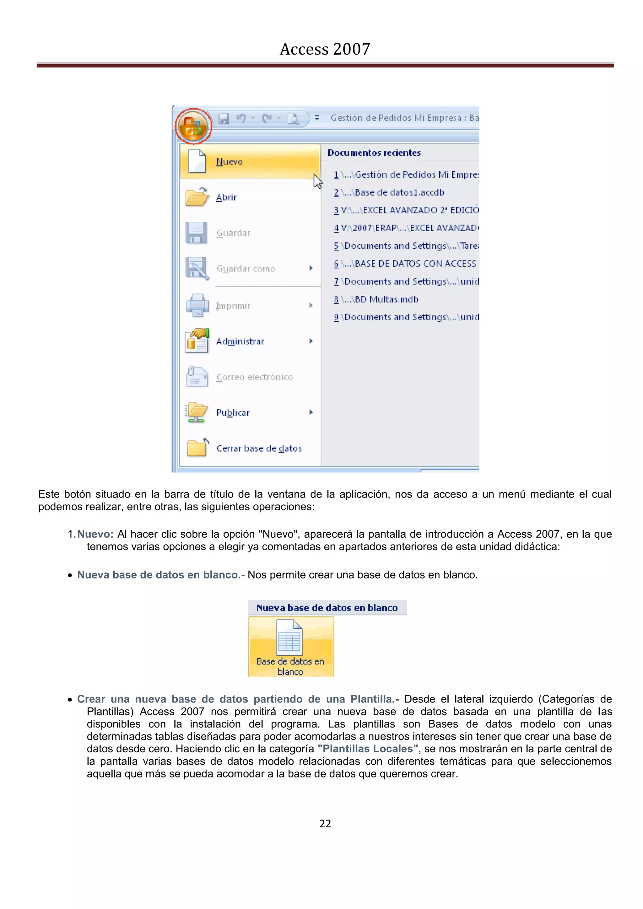 Access 2007




Este botón situado en la barra de título de la ventana de la aplicación, nos da acceso a un menú mediante el cual
podemos realizar, entre otras, las siguientes operaciones:

     1. Nuevo: Al hacer clic sobre la opción "Nuevo", aparecerá la pantalla de introducción a Access 2007, en la que
         tenemos varias opciones a elegir ya comentadas en apartados anteriores de esta unidad didáctica:

      Nueva base de datos en blanco.- Nos permite crear una base de datos en blanco.




      Crear una nueva base de datos partiendo de una Plantilla.- Desde el lateral izquierdo (Categorías de
        Plantillas) Access 2007 nos permitirá crear una nueva base de datos basada en una plantilla de las
        disponibles con la instalación del programa. Las plantillas son Bases de datos modelo con unas
        determinadas tablas diseñadas para poder acomodarlas a nuestros intereses sin tener que crear una base de
        datos desde cero. Haciendo clic en la categoría "Plantillas Locales", se nos mostrarán en la parte central de
        la pantalla varias bases de datos modelo relacionadas con diferentes temáticas para que seleccionemos
        aquella que más se pueda acomodar a la base de datos que queremos crear.



                                                        22
 
