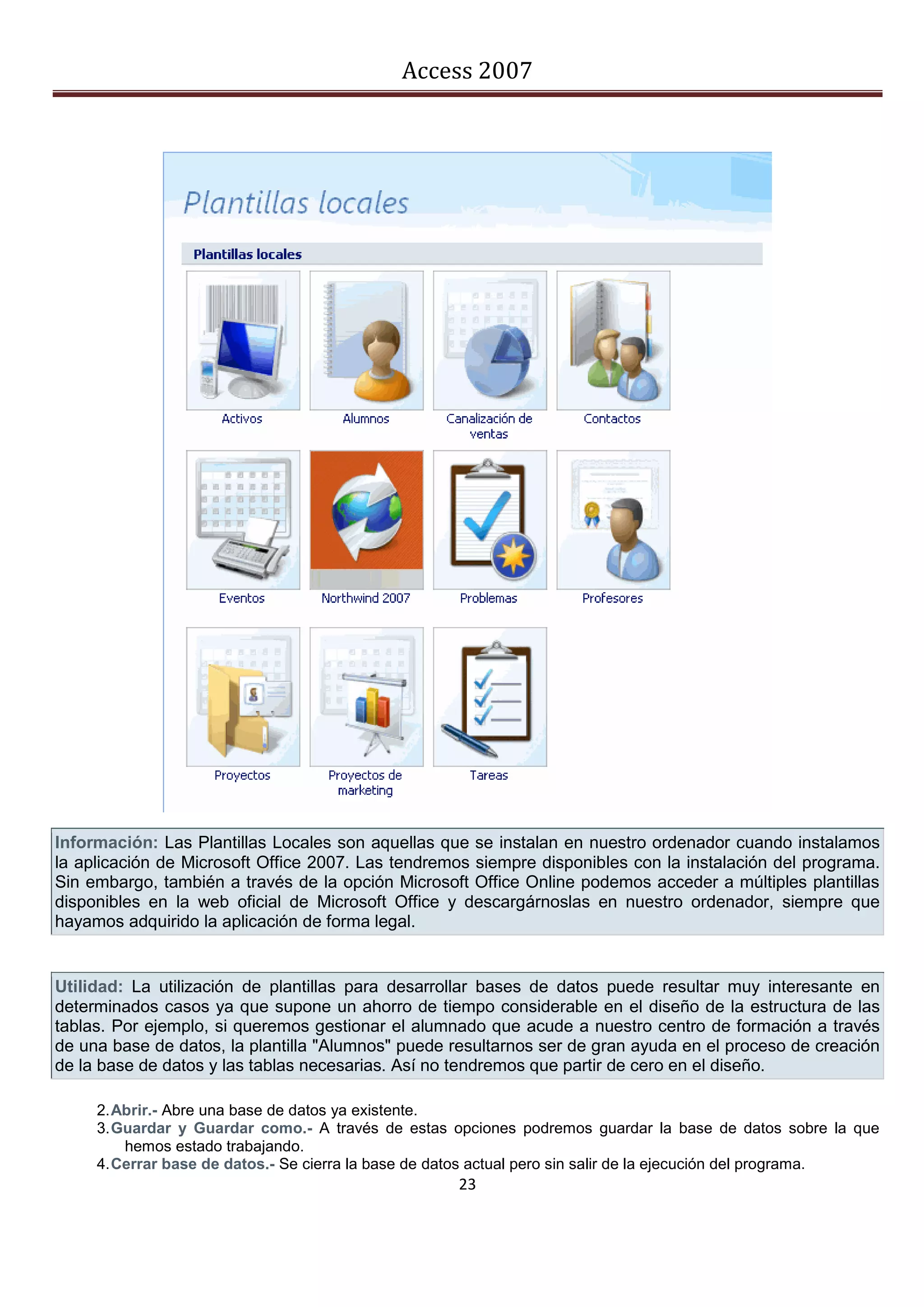Access 2007




Información: Las Plantillas Locales son aquellas que se instalan en nuestro ordenador cuando instalamos
la aplicación de Microsoft Office 2007. Las tendremos siempre disponibles con la instalación del programa.
Sin embargo, también a través de la opción Microsoft Office Online podemos acceder a múltiples plantillas
disponibles en la web oficial de Microsoft Office y descargárnoslas en nuestro ordenador, siempre que
hayamos adquirido la aplicación de forma legal.


Utilidad: La utilización de plantillas para desarrollar bases de datos puede resultar muy interesante en
determinados casos ya que supone un ahorro de tiempo considerable en el diseño de la estructura de las
tablas. Por ejemplo, si queremos gestionar el alumnado que acude a nuestro centro de formación a través
de una base de datos, la plantilla "Alumnos" puede resultarnos ser de gran ayuda en el proceso de creación
de la base de datos y las tablas necesarias. Así no tendremos que partir de cero en el diseño.

     2. Abrir.- Abre una base de datos ya existente.
     3. Guardar y Guardar como.- A través de estas opciones podremos guardar la base de datos sobre la que
         hemos estado trabajando.
     4. Cerrar base de datos.- Se cierra la base de datos actual pero sin salir de la ejecución del programa.
                                                     23
 