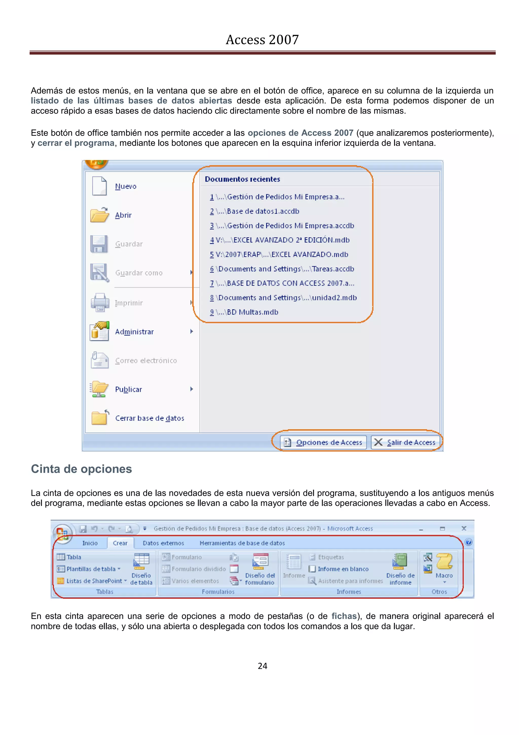 Access 2007


Además de estos menús, en la ventana que se abre en el botón de office, aparece en su columna de la izquierda un
listado de las últimas bases de datos abiertas desde esta aplicación. De esta forma podemos disponer de un
acceso rápido a esas bases de datos haciendo clic directamente sobre el nombre de las mismas.

Este botón de office también nos permite acceder a las opciones de Access 2007 (que analizaremos posteriormente),
y cerrar el programa, mediante los botones que aparecen en la esquina inferior izquierda de la ventana.




Cinta de opciones
La cinta de opciones es una de las novedades de esta nueva versión del programa, sustituyendo a los antiguos menús
del programa, mediante estas opciones se llevan a cabo la mayor parte de las operaciones llevadas a cabo en Access.




En esta cinta aparecen una serie de opciones a modo de pestañas (o de fichas), de manera original aparecerá el
nombre de todas ellas, y sólo una abierta o desplegada con todos los comandos a los que da lugar.



                                                        24
 