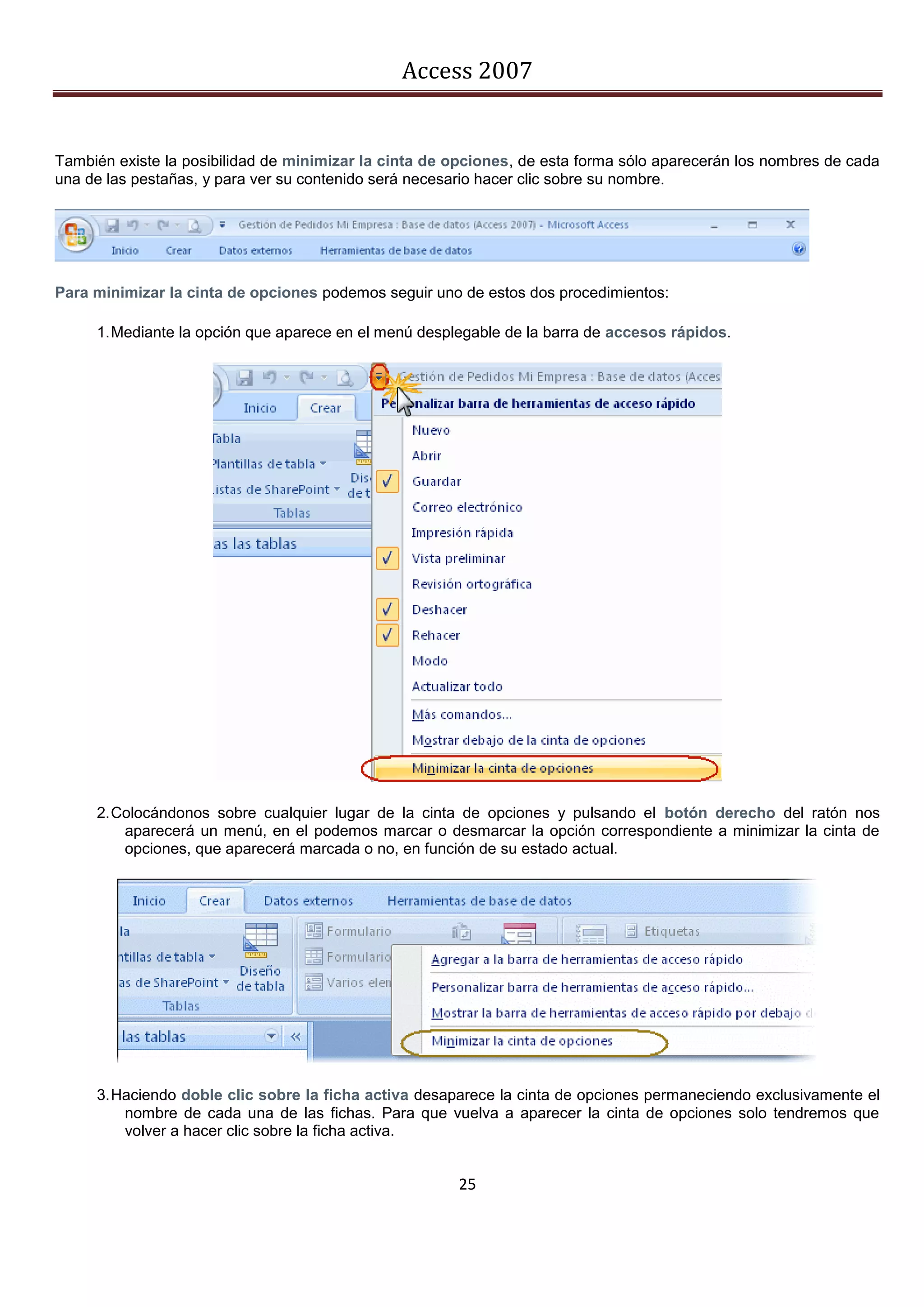 Access 2007


También existe la posibilidad de minimizar la cinta de opciones, de esta forma sólo aparecerán los nombres de cada
una de las pestañas, y para ver su contenido será necesario hacer clic sobre su nombre.




Para minimizar la cinta de opciones podemos seguir uno de estos dos procedimientos:

     1. Mediante la opción que aparece en el menú desplegable de la barra de accesos rápidos.




     2. Colocándonos sobre cualquier lugar de la cinta de opciones y pulsando el botón derecho del ratón nos
         aparecerá un menú, en el podemos marcar o desmarcar la opción correspondiente a minimizar la cinta de
         opciones, que aparecerá marcada o no, en función de su estado actual.




     3. Haciendo doble clic sobre la ficha activa desaparece la cinta de opciones permaneciendo exclusivamente el
         nombre de cada una de las fichas. Para que vuelva a aparecer la cinta de opciones solo tendremos que
         volver a hacer clic sobre la ficha activa.


                                                       25
 