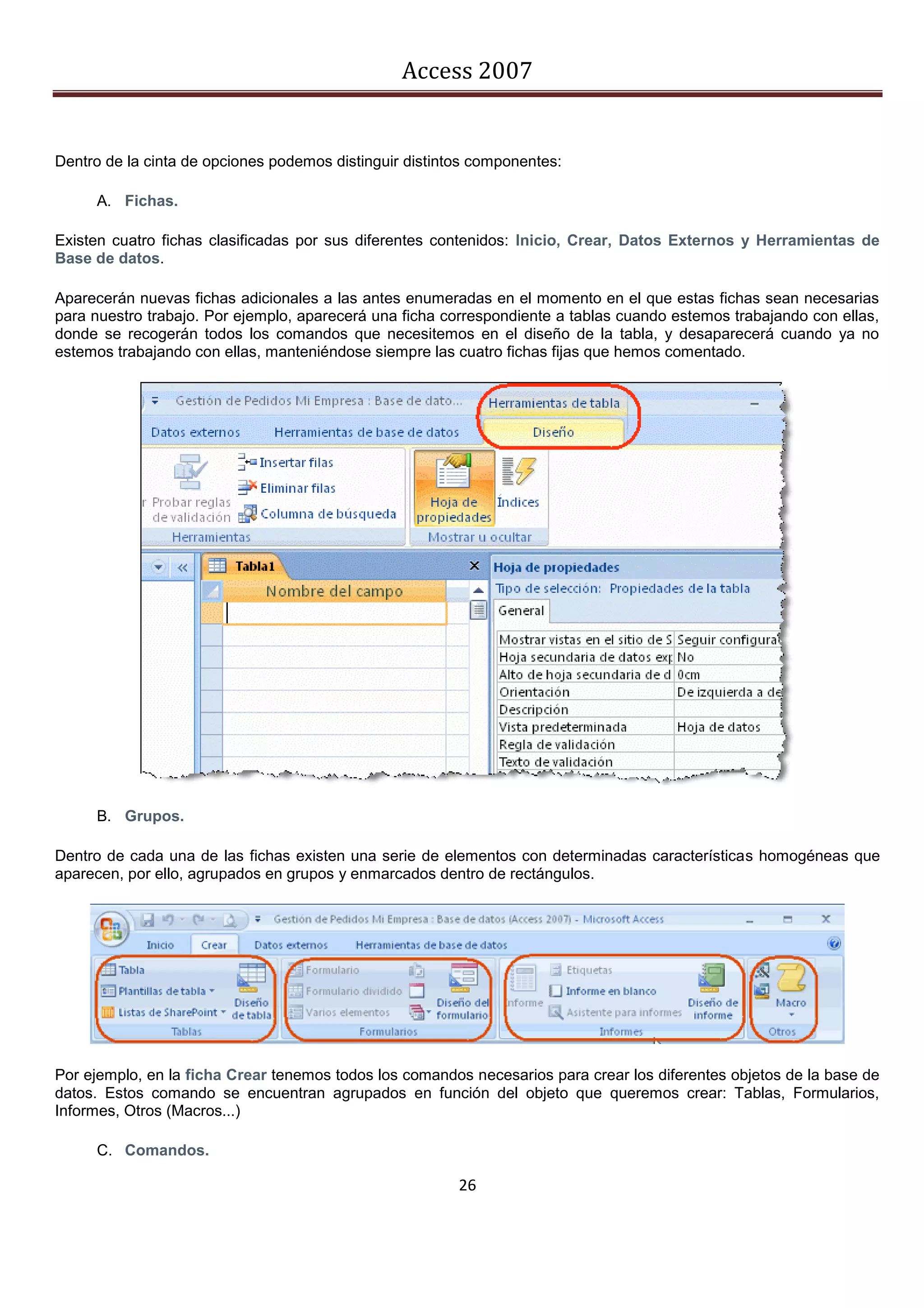 Access 2007


Dentro de la cinta de opciones podemos distinguir distintos componentes:

     A. Fichas.

Existen cuatro fichas clasificadas por sus diferentes contenidos: Inicio, Crear, Datos Externos y Herramientas de
Base de datos.

Aparecerán nuevas fichas adicionales a las antes enumeradas en el momento en el que estas fichas sean necesarias
para nuestro trabajo. Por ejemplo, aparecerá una ficha correspondiente a tablas cuando estemos trabajando con ellas,
donde se recogerán todos los comandos que necesitemos en el diseño de la tabla, y desaparecerá cuando ya no
estemos trabajando con ellas, manteniéndose siempre las cuatro fichas fijas que hemos comentado.




     B. Grupos.

Dentro de cada una de las fichas existen una serie de elementos con determinadas características homogéneas que
aparecen, por ello, agrupados en grupos y enmarcados dentro de rectángulos.




Por ejemplo, en la ficha Crear tenemos todos los comandos necesarios para crear los diferentes objetos de la base de
datos. Estos comando se encuentran agrupados en función del objeto que queremos crear: Tablas, Formularios,
Informes, Otros (Macros...)

     C. Comandos.

                                                         26
 