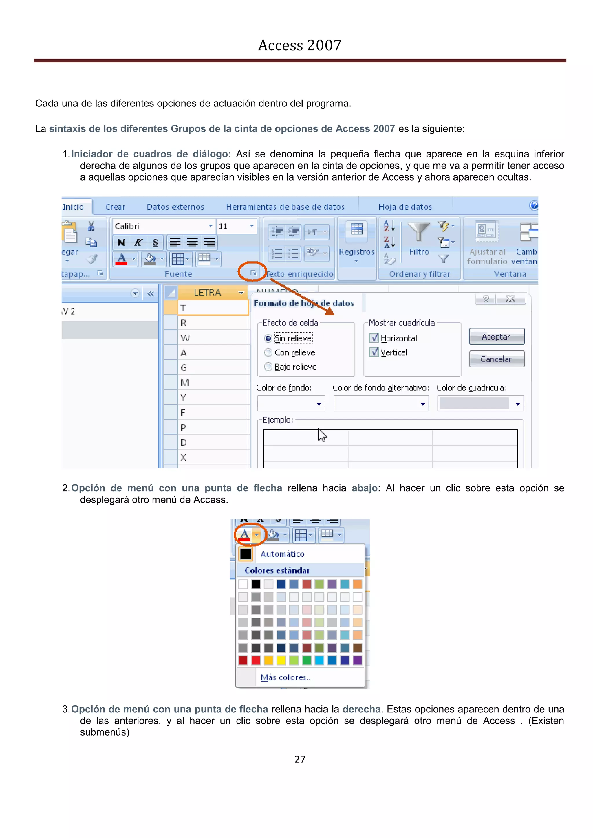 Access 2007


Cada una de las diferentes opciones de actuación dentro del programa.

La sintaxis de los diferentes Grupos de la cinta de opciones de Access 2007 es la siguiente:

     1. Iniciador de cuadros de diálogo: Así se denomina la pequeña flecha que aparece en la esquina inferior
          derecha de algunos de los grupos que aparecen en la cinta de opciones, y que me va a permitir tener acceso
          a aquellas opciones que aparecían visibles en la versión anterior de Access y ahora aparecen ocultas.




     2. Opción de menú con una punta de flecha rellena hacia abajo: Al hacer un clic sobre esta opción se
         desplegará otro menú de Access.




     3. Opción de menú con una punta de flecha rellena hacia la derecha. Estas opciones aparecen dentro de una
         de las anteriores, y al hacer un clic sobre esta opción se desplegará otro menú de Access . (Existen
         submenús)

                                                        27
 